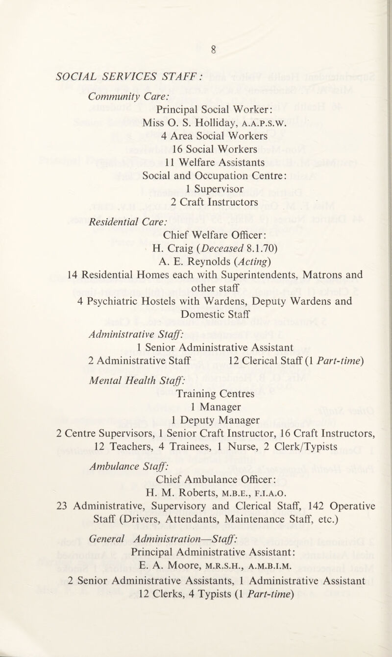 SOCIAL SERVICES STAFF: Community Care: Principal Social Worker: Miss O. S. Holliday, a.a.p.s.w. 4 Area Social Workers 16 Social Workers 11 Welfare Assistants Social and Occupation Centre: 1 Supervisor 2 Craft Instructors Residential Care: Chief Welfare Officer: H. Craig (Deceased 8.1.70) A. E. Reynolds {Acting) 14 Residential Homes each with Superintendents, Matrons and other staff 4 Psychiatric Hostels with Wardens, Deputy Wardens and Domestic Staff Administrative Staff: 1 Senior Administrative Assistant 2 Administrative Staff 12 Clerical Staff (1 Part-time) Mental Health Staff: Training Centres 1 Manager 1 Deputy Manager 2 Centre Supervisors, 1 Senior Craft Instructor, 16 Craft Instructors, 12 Teachers, 4 Trainees, 1 Nurse, 2 Clerk/Typists Ambulance Staff: Chief Ambulance Officer: H. M. Roberts, m.b.e., f.i.a.o. 23 Administrative, Supervisory and Clerical Staff, 142 Operative Staff (Drivers, Attendants, Maintenance Staff, etc.) General Administration—Staff: Principal Administrative Assistant: E. A. Moore, m.r.s.h., a.m.b.i.m. 2 Senior Administrative Assistants, 1 Administrative Assistant 12 Clerks, 4 Typists (1 Part-time)