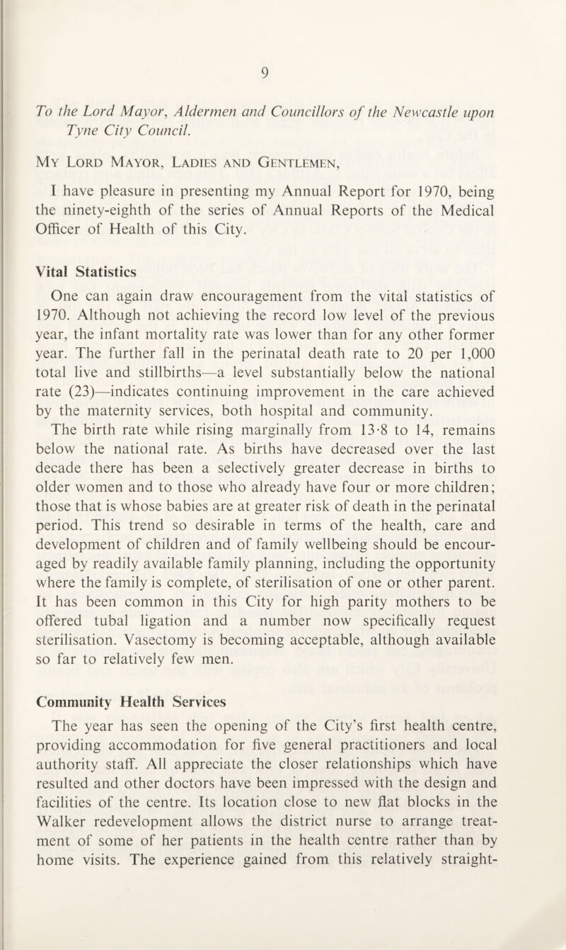 To the Lord Mayor, Aldermen and Councillors of the Newcastle upon Tyne City Council. My Lord Mayor, Ladies and Gentlemen, I have pleasure in presenting my Annual Report for 1970, being the ninety-eighth of the series of Annual Reports of the Medical Officer of Health of this City. Vital Statistics One can again draw encouragement from the vital statistics of 1970. Although not achieving the record low level of the previous year, the infant mortality rate was lower than for any other former year. The further fall in the perinatal death rate to 20 per 1,000 total live and stillbirths—a level substantially below the national rate (23)—indicates continuing improvement in the care achieved by the maternity services, both hospital and community. The birth rate while rising marginally from 13-8 to 14, remains below the national rate. As births have decreased over the last decade there has been a selectively greater decrease in births to older women and to those who already have four or more children; those that is whose babies are at greater risk of death in the perinatal period. This trend so desirable in terms of the health, care and development of children and of family wellbeing should be encour¬ aged by readily available family planning, including the opportunity where the family is complete, of sterilisation of one or other parent. It has been common in this City for high parity mothers to be offered tubal ligation and a number now specifically request sterilisation. Vasectomy is becoming acceptable, although available so far to relatively few men. Community Health Services The year has seen the opening of the City’s first health centre, providing accommodation for five general practitioners and local authority staff. All appreciate the closer relationships which have resulted and other doctors have been impressed with the design and facilities of the centre. Its location close to new flat blocks in the Walker redevelopment allows the district nurse to arrange treat¬ ment of some of her patients in the health centre rather than by home visits. The experience gained from this relatively straight-