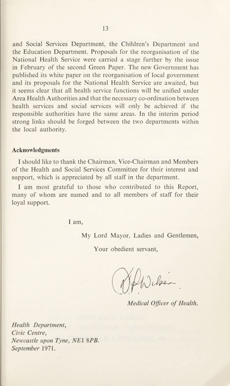and Social Services Department, the Children’s Department and the Education Department. Proposals for the reorganisation of the National Health Service were carried a stage further by the issue in February of the second Green Paper. The new Government has published its white paper on the reorganisation of local government and its proposals for the National Health Service are awaited, but it seems clear that all health service functions will be unified under Area Health Authorities and that the necessary co-ordination between health services and social services will only be achieved if the responsible authorities have the same areas. In the interim period strong links should be forged between the two departments within the local authority. Acknowledgments I should like to thank the Chairman, Vice-Chairman and Members of the Health and Social Services Committee for their interest and support, which is appreciated by all staff in the department. I am most grateful to those who contributed to this Report, many of whom are named and to all members of staff for their loyal support. I am, My Lord Mayor, Ladies and Gentlemen, Your obedient servant, Medical Officer of Health. Health Department, Civic Centre, Newcastle upon Tyne, NEl 8PB. September 1971.