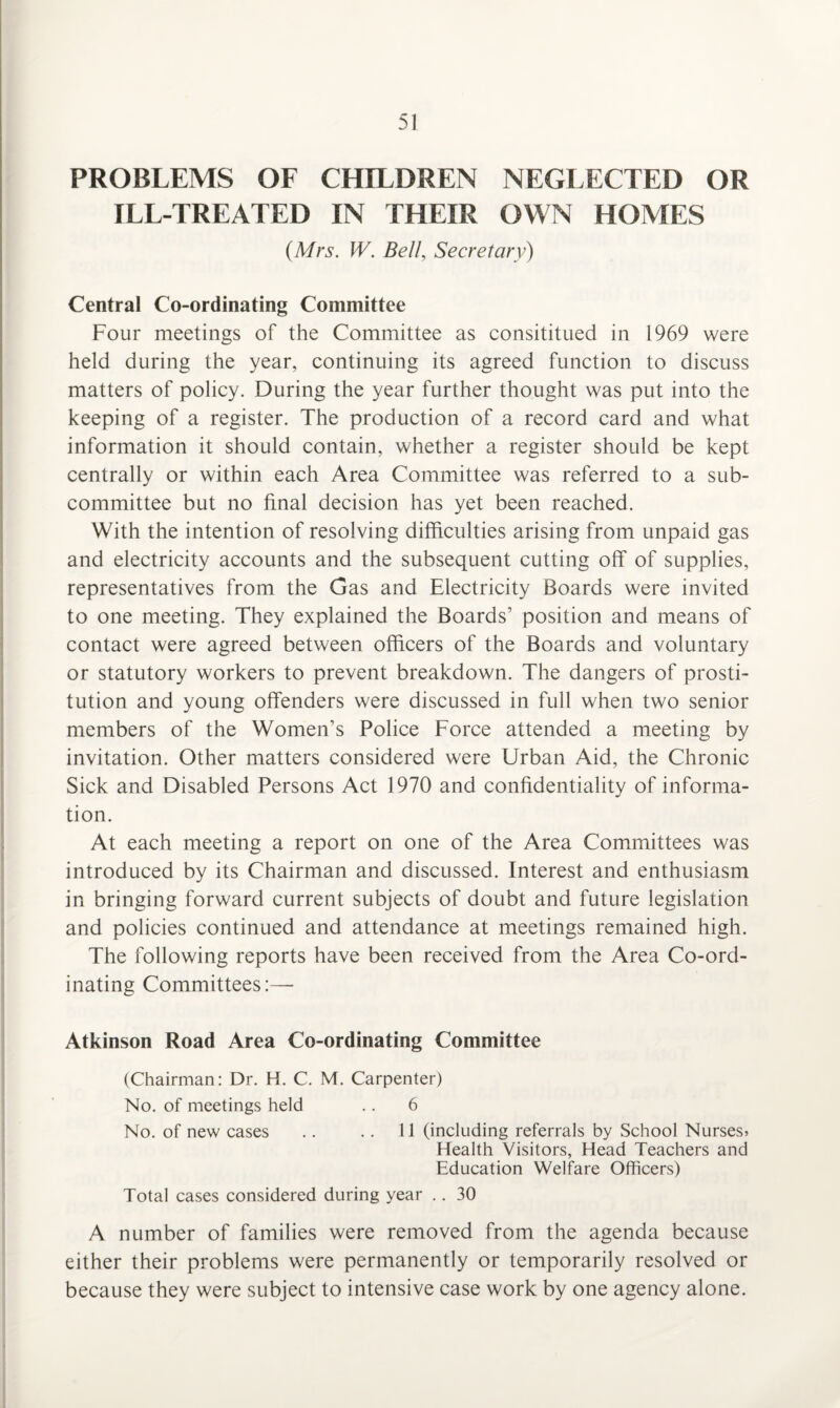 PROBLEMS OF CHILDREN NEGLECTED OR ILL-TREATED IN THEIR OWN HOMES (Mrs. W. Bell, Secretary) Central Co-ordinating Committee Four meetings of the Committee as consititued in 1969 were held during the year, continuing its agreed function to discuss matters of policy. During the year further thought was put into the keeping of a register. The production of a record card and what information it should contain, whether a register should be kept centrally or within each Area Committee was referred to a sub¬ committee but no final decision has yet been reached. With the intention of resolving difficulties arising from unpaid gas and electricity accounts and the subsequent cutting off of supplies, representatives from the Gas and Electricity Boards were invited to one meeting. They explained the Boards’ position and means of contact were agreed between officers of the Boards and voluntary or statutory workers to prevent breakdown. The dangers of prosti¬ tution and young offenders were discussed in full when two senior members of the Women’s Police Force attended a meeting by invitation. Other matters considered were Urban Aid, the Chronic Sick and Disabled Persons Act 1970 and confidentiality of informa¬ tion. At each meeting a report on one of the Area Committees was introduced by its Chairman and discussed. Interest and enthusiasm in bringing forward current subjects of doubt and future legislation and policies continued and attendance at meetings remained high. The following reports have been received from the Area Co-ord¬ inating Committees:— Atkinson Road Area Co-ordinating Committee (Chairman: Dr. H. C. M. Carpenter) No. of meetings held .. 6 No. of new cases .. .. 11 (including referrals by School Nurses* Health Visitors, Head Teachers and Education Welfare Officers) Total cases considered during year .. 30 A number of families were removed from the agenda because either their problems were permanently or temporarily resolved or because they were subject to intensive case work by one agency alone.