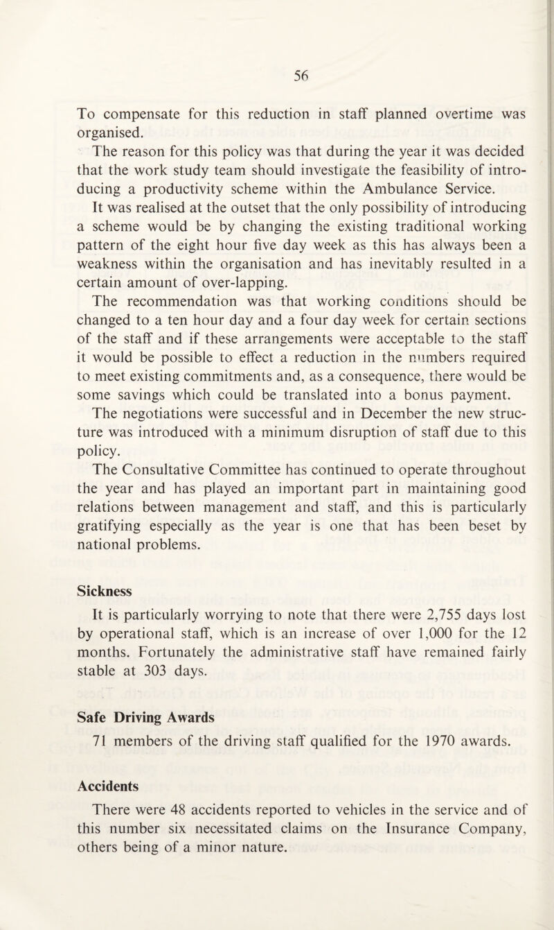 To compensate for this reduction in staff planned overtime was organised. The reason for this policy was that during the year it was decided that the work study team should investigate the feasibility of intro¬ ducing a productivity scheme within the Ambulance Service. It was realised at the outset that the only possibility of introducing a scheme would be by changing the existing traditional working pattern of the eight hour five day week as this has always been a weakness within the organisation and has inevitably resulted in a certain amount of over-lapping. The recommendation was that working conditions should be changed to a ten hour day and a four day week for certain sections of the staff and if these arrangements were acceptable to the staff it would be possible to effect a reduction in the numbers required to meet existing commitments and, as a consequence, there would be some savings which could be translated into a bonus payment. The negotiations were successful and in December the new struc¬ ture was introduced with a minimum disruption of staff due to this policy. The Consultative Committee has continued to operate throughout the year and has played an important part in maintaining good relations between management and staff, and this is particularly gratifying especially as the year is one that has been beset by national problems. Sickness It is particularly worrying to note that there were 2,755 days lost by operational staff, which is an increase of over 1,000 for the 12 months. Fortunately the administrative staff have remained fairly stable at 303 days. Safe Driving Awards 71 members of the driving staff qualified for the 1970 awards. Accidents There were 48 accidents reported to vehicles in the service and of this number six necessitated claims on the Insurance Company, others being of a minor nature.