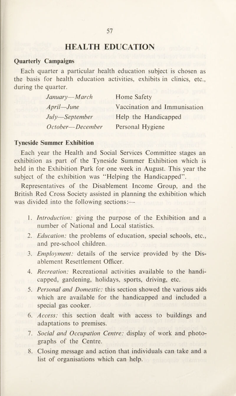 HEALTH EDUCATION Quarterly Campaigns Each quarter a particular health education subject is chosen as the basis for health education activities, exhibits in clinics, etc., during the quarter. January-—March April—June July—September October— December Home Safety Vaccination and Immunisation Help the Handicapped Personal Hygiene Tyneside Summer Exhibition Each year the Health and Social Services Committee stages an exhibition as part of the Tyneside Summer Exhibition which is held in the Exhibition Park for one week in August. This year the subject of the exhibition was “Helping the Handicapped”. Representatives of the Disablement Income Group, and the British Red Cross Society assisted in planning the exhibition which was divided into the following sections:— 1. Introduction: giving the purpose of the Exhibition and a number of National and Local statistics. 2. Education: the problems of education, special schools, etc., and pre-school children. 3. Employment: details of the service provided by the Dis¬ ablement Resettlement Officer. 4. Recreation: Recreational activities available to the handi¬ capped, gardening, holidays, sports, driving, etc. 5. Personal and Domestic: this section showed the various aids which are available for the handicapped and included a special gas cooker. 6. Access: this section dealt with access to buildings and adaptations to premises. 7. Social and Occupation Centre: display of work and photo¬ graphs of the Centre. 8. Closing message and action that individuals can take and a list of organisations which can help.