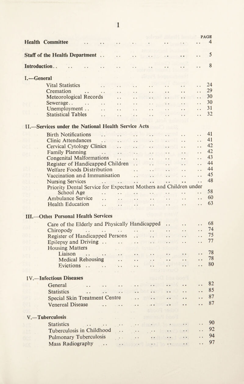 Health Committee PAGE 4 Staff of the Health Department 5 Introduction.. 8 I.—General Vital Statistics Cremation Meteorological Records Sewerage Unemployment .. Statistical Tables 24 29 30 30 31 32 II.—Services under the National Health Service Acts Birth Notifications Clinic Attendances Cervical Cytology Clinics Family Planning Congenital Malformations Register of Handicapped Children Welfare Foods Distribution Vaccination an d Immunisation Nursing Services Priority Dental Service for Expectant Mothers and Children under School Age Ambulance Service Health Education 41 41 42 42 43 44 44 45 48 58 60 63 III.—Othei Personal Health Services Care of the Elderly and Physically Handicapped Chiropody Register of Handicapped Persons Epilepsy and Driving Housing Matters Liaison .. • • • • • • • • Medical Rehousing . Evictions 68 74 75 77 78 78 80 IV.—Infectious Diseases General Statistics Special Skin Treatment Centre Venereal Disease 82 85 87 87 V.—Tuberculosis Statistics Tuberculosis in Childhood Pulmonary Tuberculosis Mass Radiography 90 92 94 97