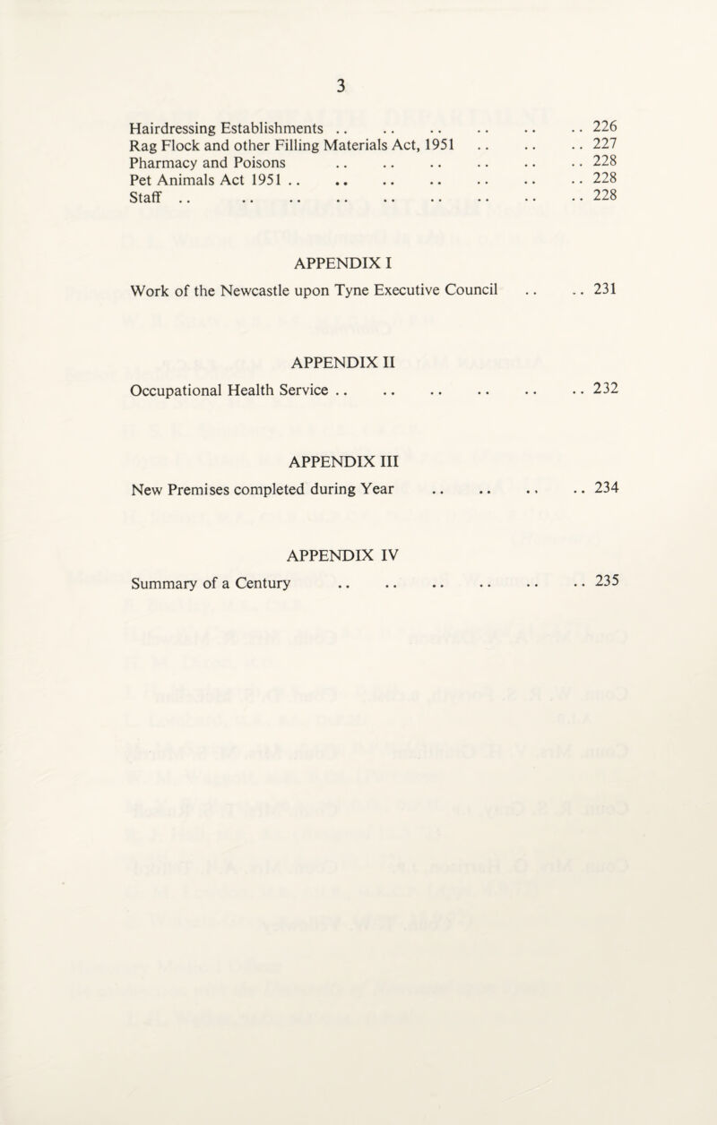 Hairdressing Establishments Rag Flock and other Filling Materials Act, 1951 Pharmacy and Poisons Pet Animals Act 1951 .. Staff • • • • •• •• •• •• APPENDIX I Work of the Newcastle upon Tyne Executive Council APPENDIX II Occupational Health Service APPENDIX III New Premises completed during Year APPENDIX IV .. 226 .. 227 .. 228 .. 228 .. 228 .. 231 .. 232 .. 234 Summary of a Century • • .. 235