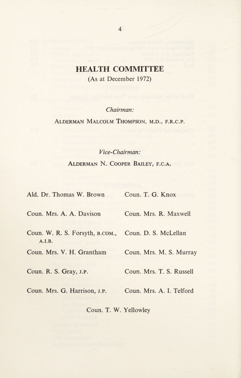 HEALTH COMMITTEE (As at December 1972) Chairman: Alderman Malcolm Thompson, m.d., f.r.c.p, Vice-Chairman: Alderman N. Cooper Bailey, f.c.a. Aid. Dr. Thomas W. Brown Coun. T. G. Knox Coun. Mrs. A. A. Davison Coun. Mrs. R. Maxwell Coun. W. R. S. Forsyth, b.com., A.I.B. Coun. D. S. McLellan Coun. Mrs. V. H. Grantham Coun. Mrs. M. S. Murray Coun. R. S. Gray, j.p. Coun. Mrs. T. S. Russell Coun. Mrs. G. Harrison, j.p. Coun. Mrs. A. I. Telford Coun. T. W. Yellowley