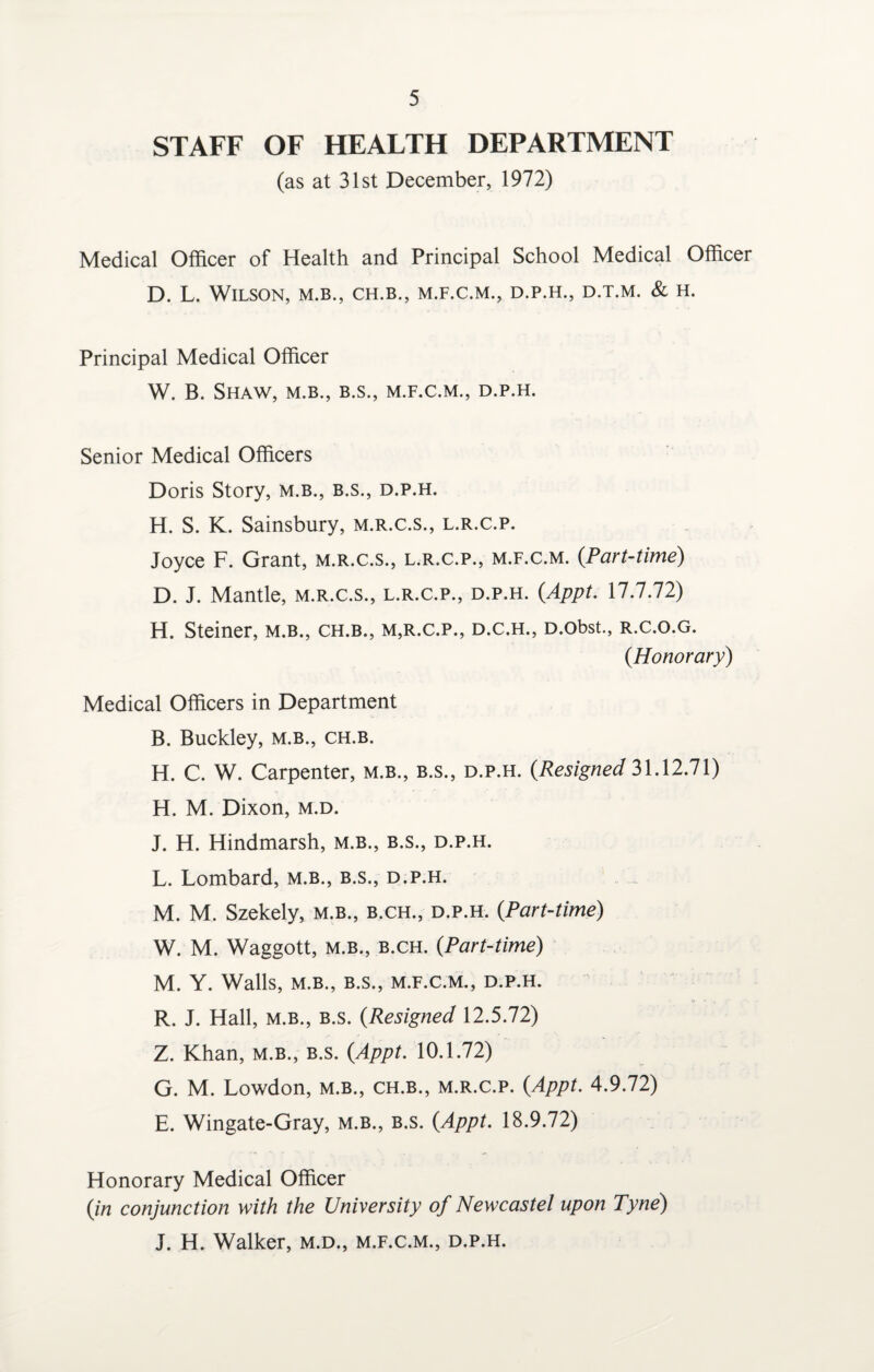 STAFF OF HEALTH DEPARTMENT (as at 31st December, 1972) Medical Officer of Health and Principal School Medical Officer D. L. Wilson, m.b., ch.b., m.f.c.m., d.p.h., d.t.m. & h. Principal Medical Officer W. B. Shaw, m.b., b.s., m.f.c.m., d.p.h. Senior Medical Officers Doris Story, m.b., b.s., d.p.h. H. S. K. Sainsbury, m.r.c.s., l.r.c.p. Joyce F. Grant, m.r.c.s., l.r.c.p., m.f.c.m. (.Part-time) D. J. Mantle, m.r.c.s., l.r.c.p., d.p.h. (Appt. 17.7.72) H. Steiner, m.b., ch.b., m,r.c.p., d.c.h., D.obst., r.c.o.g. (Honorary) Medical Officers in Department B. Buckley, m.b., ch.b. H. C. W. Carpenter, m.b., b.s., d.p.h. (.Resigned 31.12.71) H. M. Dixon, m.d. J. H. Hindmarsh, m.b., b.s., d.p.h. L. Lombard, m.b., b.s., d.p.h. M. M. Szekely, m.b., b.ch., d.p.h. (.Part-time) W. M. Waggott, m.b., b.ch. (.Part-time) M. Y. Walls, M.B., B.S., M.F.C.M., D.P.H. R. J. Hall, m.b., b.s. (.Resigned 12.5.72) Z. Khan, m.b., b.s. (Appt. 10.1.72) G. M. Lowdon, m.b., ch.b., m.r.c.p. (Appt. 4.9.72) E. Wingate-Gray, m.b., b.s. (Appt. 18.9.72) Honorary Medical Officer (in conjunction with the University of Newcastel upon Tyne) J. H. Walker, m.d., m.f.c.m., d.p.h.