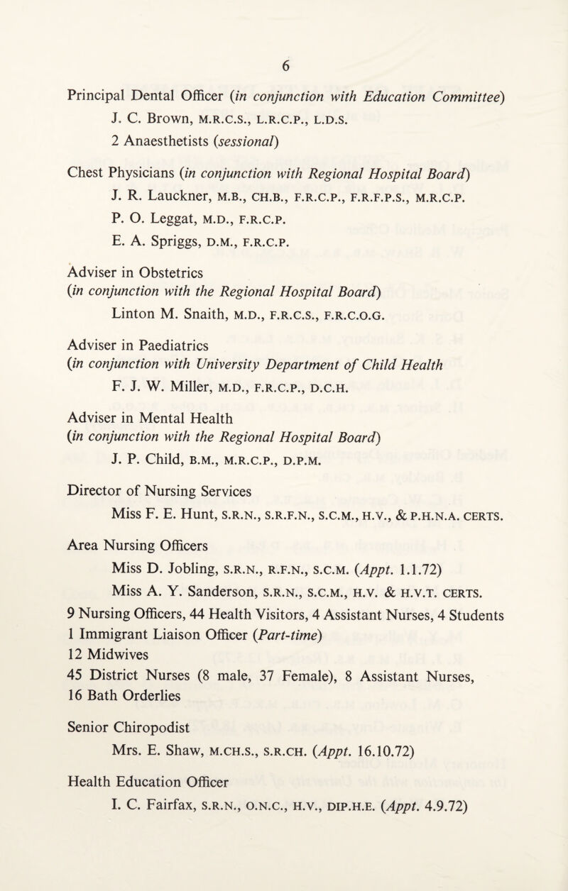 Principal Dental Officer (in conjunction with Education Committee) J. C. Brown, m.r.c.s., l.r.c.p., l.d.s. 2 Anaesthetists (sessional) Chest Physicians (in conjunction with Regional Hospital Board) J. R. Lauckner, m.b., ch.b., f.r.c.p., f.r.f.p.s., m.r.c.p. P. O. Leggat, m.d., f.r.c.p. E. A. Spriggs, d.m., f.r.c.p. Adviser in Obstetrics (in conjunction with the Regional Hospital Board) Linton M. Snaith, m.d., f.r.c.s., f.r.c.o.g. Adviser in Paediatrics (in conjunction with University Department of Child Health F. J. W. Miller, m.d., f.r.c.p., d.c.h. Adviser in Mental Health (in conjunction with the Regional Hospital Board) J. P. Child, B.M., M.R.C.P., D.P.M. Director of Nursing Services Miss F. E. Hunt, s.r.n., s.r.f.n., s.c.m., h.v., &p.h.n.a. certs. Area Nursing Officers Miss D. Jobling, s.r.n., r.f.n., s.c.m. (Appt. 1.1.72) Miss A. Y. Sanderson, s.r.n., s.c.m., h.v. & h.v.t. certs. 9 Nursing Officers, 44 Health Visitors, 4 Assistant Nurses, 4 Students 1 Immigrant Liaison Officer (Part-time) 12 Midwives 45 District Nurses (8 male, 37 Female), 8 Assistant Nurses, 16 Bath Orderlies Senior Chiropodist Mrs. E. Shaw, m.ch.s., s.r.ch. (Appt. 16.10.72) Health Education Officer I. C. Fairfax, s.r.n., o.n.c., h.v., dip.h.e. (Appt. 4.9.72)