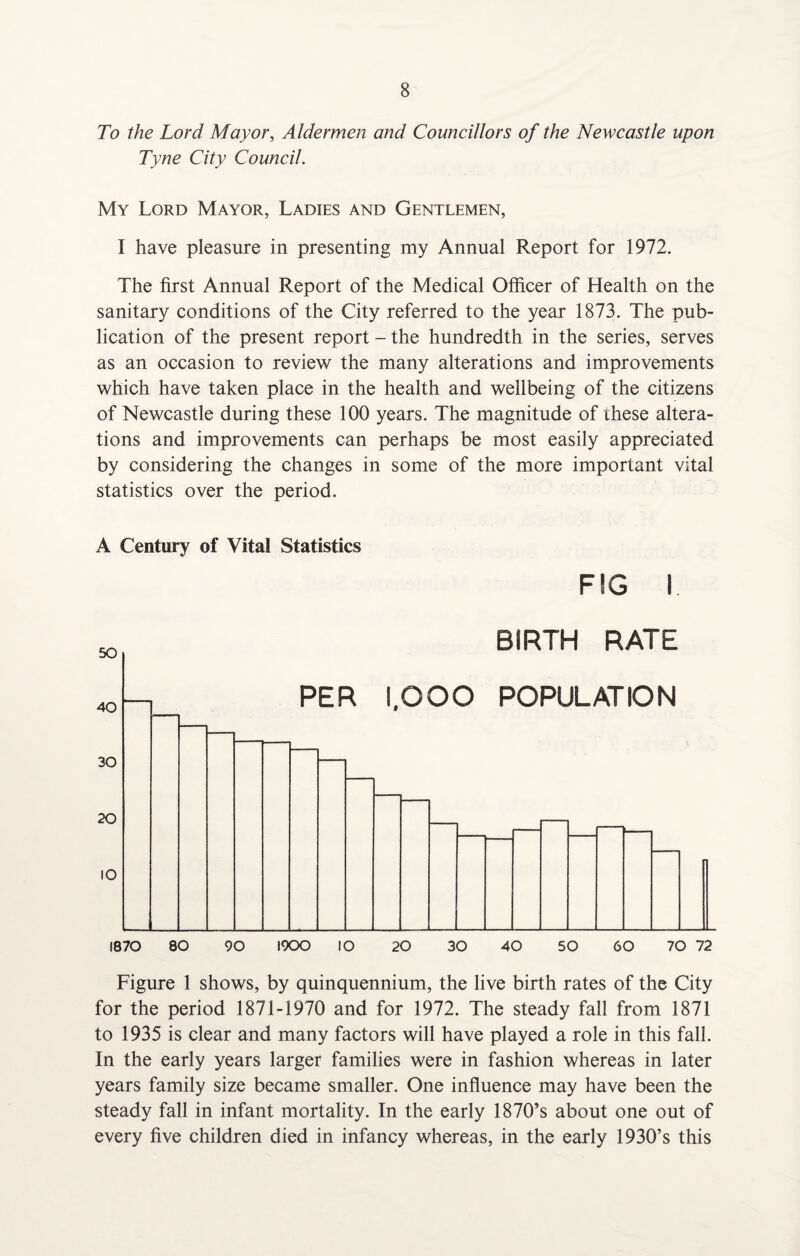 To the Lord Mayor, Aldermen and Councillors of the Newcastle upon Tyne City Council. My Lord Mayor, Ladies and Gentlemen, I have pleasure in presenting my Annual Report for 1972. The first Annual Report of the Medical Officer of Health on the sanitary conditions of the City referred to the year 1873. The pub¬ lication of the present report - the hundredth in the series, serves as an occasion to review the many alterations and improvements which have taken place in the health and wellbeing of the citizens of Newcastle during these 100 years. The magnitude of these altera¬ tions and improvements can perhaps be most easily appreciated by considering the changes in some of the more important vital statistics over the period. A Century of Vital Statistics FIG I Figure 1 shows, by quinquennium, the live birth rates of the City for the period 1871-1970 and for 1972. The steady fall from 1871 to 1935 is clear and many factors will have played a role in this fall. In the early years larger families were in fashion whereas in later years family size became smaller. One influence may have been the steady fall in infant mortality. In the early 1870’s about one out of every five children died in infancy whereas, in the early 1930’s this