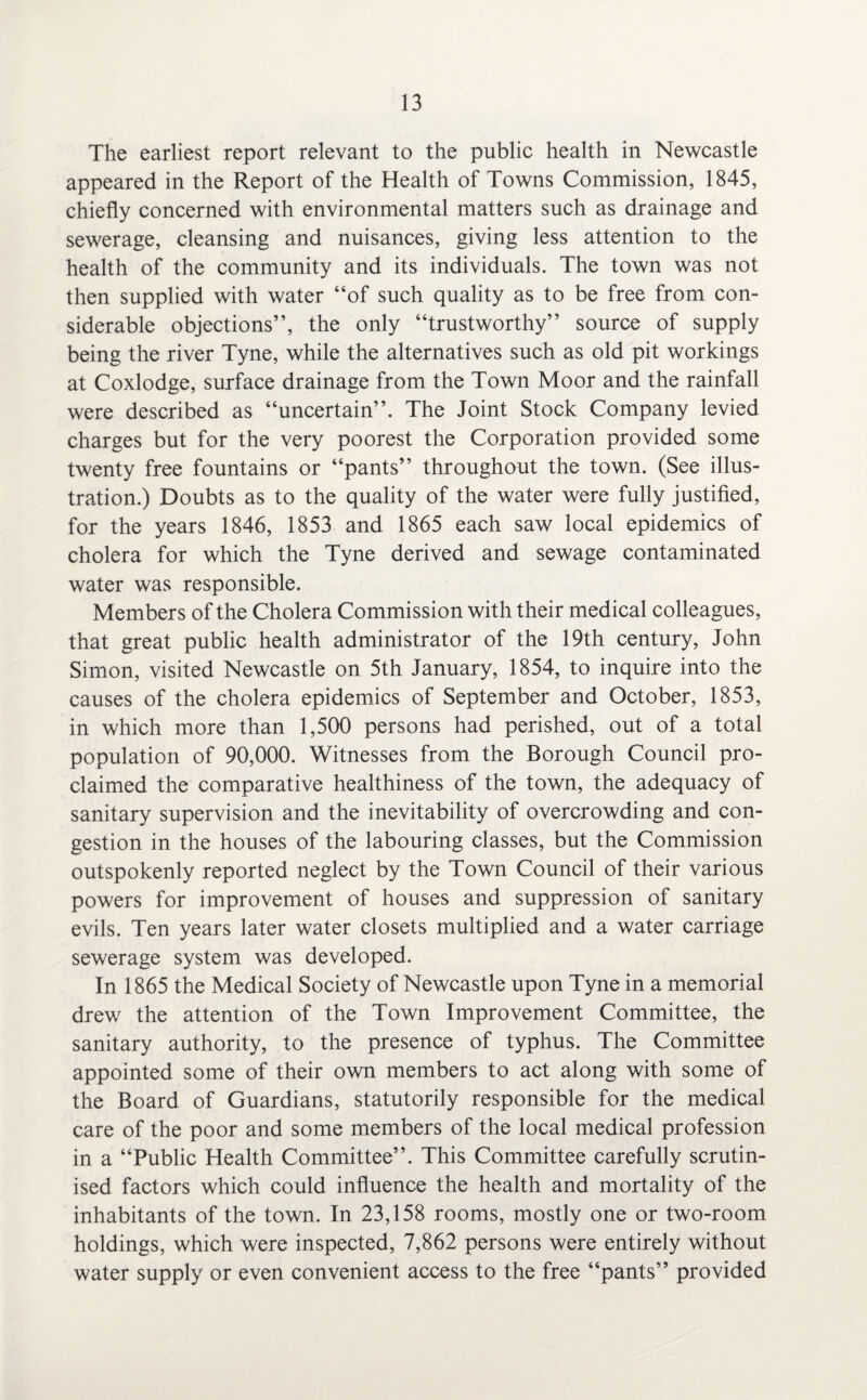 The earliest report relevant to the public health in Newcastle appeared in the Report of the Health of Towns Commission, 1845, chiefly concerned with environmental matters such as drainage and sewerage, cleansing and nuisances, giving less attention to the health of the community and its individuals. The town was not then supplied with water “of such quality as to be free from con¬ siderable objections”, the only “trustworthy” source of supply being the river Tyne, while the alternatives such as old pit workings at Coxlodge, surface drainage from the Town Moor and the rainfall were described as “uncertain”. The Joint Stock Company levied charges but for the very poorest the Corporation provided some twenty free fountains or “pants” throughout the town. (See illus¬ tration.) Doubts as to the quality of the water were fully justified, for the years 1846, 1853 and 1865 each saw local epidemics of cholera for which the Tyne derived and sewage contaminated water was responsible. Members of the Cholera Commission with their medical colleagues, that great public health administrator of the 19th century, John Simon, visited Newcastle on 5th January, 1854, to inquire into the causes of the cholera epidemics of September and October, 1853, in which more than 1,500 persons had perished, out of a total population of 90,000. Witnesses from the Borough Council pro¬ claimed the comparative healthiness of the town, the adequacy of sanitary supervision and the inevitability of overcrowding and con¬ gestion in the houses of the labouring classes, but the Commission outspokenly reported neglect by the Town Council of their various powers for improvement of houses and suppression of sanitary evils. Ten years later water closets multiplied and a water carriage sewerage system was developed. In 1865 the Medical Society of Newcastle upon Tyne in a memorial drew the attention of the Town Improvement Committee, the sanitary authority, to the presence of typhus. The Committee appointed some of their own members to act along with some of the Board of Guardians, statutorily responsible for the medical care of the poor and some members of the local medical profession in a “Public Health Committee”. This Committee carefully scrutin¬ ised factors which could influence the health and mortality of the inhabitants of the town. In 23,158 rooms, mostly one or two-room holdings, which were inspected, 7,862 persons were entirely without water supply or even convenient access to the free “pants” provided