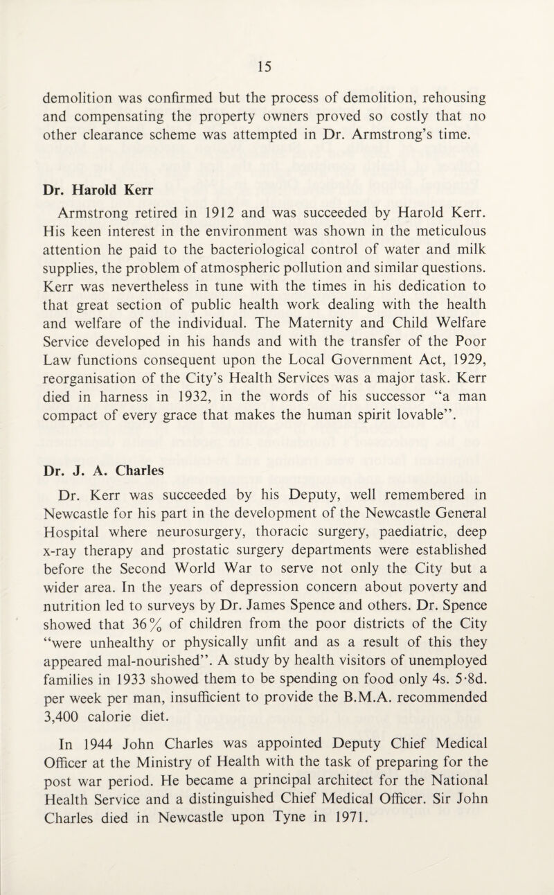 demolition was confirmed but the process of demolition, rehousing and compensating the property owners proved so costly that no other clearance scheme was attempted in Dr. Armstrong’s time. Dr. Harold Kerr Armstrong retired in 1912 and was succeeded by Harold Kerr. His keen interest in the environment was shown in the meticulous attention he paid to the bacteriological control of water and milk supplies, the problem of atmospheric pollution and similar questions. Kerr was nevertheless in tune with the times in his dedication to that great section of public health work dealing with the health and welfare of the individual. The Maternity and Child Welfare Service developed in his hands and with the transfer of the Poor Law functions consequent upon the Local Government Act, 1929, reorganisation of the City’s Health Services was a major task. Kerr died in harness in 1932, in the words of his successor “a man compact of every grace that makes the human spirit lovable”. Dr. J. A. Charles Dr. Kerr was succeeded by his Deputy, well remembered in Newcastle for his part in the development of the Newcastle General Hospital where neurosurgery, thoracic surgery, paediatric, deep x-ray therapy and prostatic surgery departments were established before the Second World War to serve not only the City but a wider area. In the years of depression concern about poverty and nutrition led to surveys by Dr. James Spence and others. Dr. Spence showed that 36% of children from the poor districts of the City “were unhealthy or physically unfit and as a result of this they appeared mal-nourished”. A study by health visitors of unemployed families in 1933 showed them to be spending on food only 4s. 5-8d. per week per man, insufficient to provide the B.M.A. recommended 3,400 calorie diet. In 1944 John Charles was appointed Deputy Chief Medical Officer at the Ministry of Health with the task of preparing for the post war period. He became a principal architect for the National Health Service and a distinguished Chief Medical Officer. Sir John Charles died in Newcastle upon Tyne in 1971.