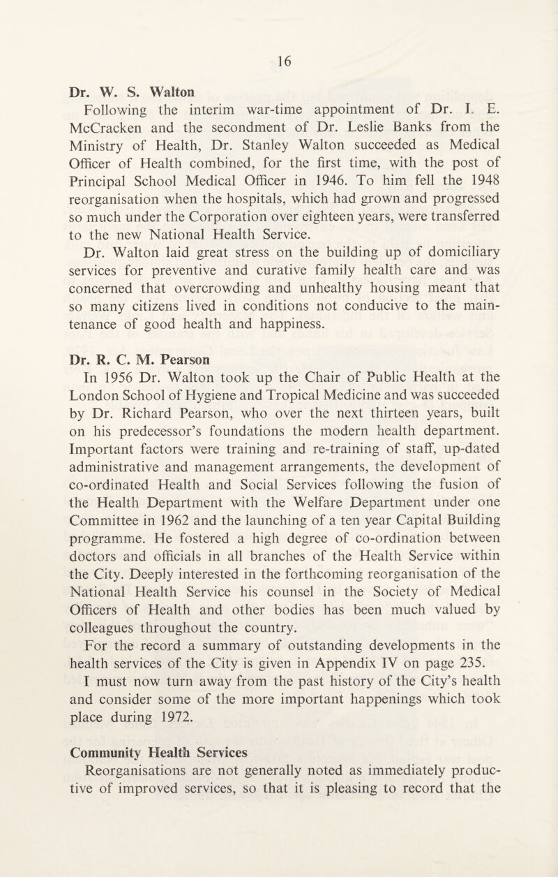 Dr. W. S. Walton Following the interim war-time appointment of Dr. I. E. McCracken and the secondment of Dr. Leslie Banks from the Ministry of Health, Dr. Stanley Walton succeeded as Medical Officer of Health combined, for the first time, with the post of Principal School Medical Officer in 1946. To him fell the 1948 reorganisation when the hospitals, which had grown and progressed so much under the Corporation over eighteen years, were transferred to the new National Health Service. Dr. Walton laid great stress on the building up of domiciliary services for preventive and curative family health care and was concerned that overcrowding and unhealthy housing meant that so many citizens lived in conditions not conducive to the main¬ tenance of good health and happiness. Dr. R. C. M. Pearson In 1956 Dr. Walton took up the Chair of Public Health at the London School of Llygiene and Tropical Medicine and was succeeded by Dr. Richard Pearson, who over the next thirteen years, built on his predecessor’s foundations the modern health department. Important factors were training and re-training of staff, up-dated administrative and management arrangements, the development of co-ordinated Health and Social Services following the fusion of the Health Department with the Welfare Department under one Committee in 1962 and the launching of a ten year Capital Building programme. He fostered a high degree of co-ordination between doctors and officials in all branches of the Health Service within the City. Deeply interested in the forthcoming reorganisation of the National Health Service his counsel in the Society of Medical Officers of Health and other bodies has been much valued by colleagues throughout the country. For the record a summary of outstanding developments in the health services of the City is given in Appendix IV on page 235. I must now turn away from the past history of the City’s health and consider some of the more important happenings which took place during 1972. Community Flealtti Services Reorganisations are not generally noted as immediately produc¬ tive of improved services, so that it is pleasing to record that the