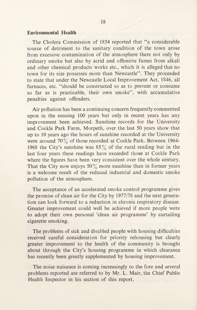 Environmental Health The Cholera Commission of 1854 reported that “a considerable source of detriment to the sanitary condition of the town arose from excessive contamination of the atmosphere there not only by ordinary smoke but also by acrid and offensive fumes from alkali and other chemical products works etc., which it is alleged that no town for its size possesses more than Newcastle”. They proceeded to state that under the Newcastle Local Improvement Act, 1846, all furnaces, etc. “should be constructed so as to prevent or consume so far as is practicable, their own smoke”, with accumulative penalties against offenders. Air pollution has been a continuing concern frequently commented upon in the ensuing 100 years but only in recent years has any improvement been achieved. Sunshine records for the University and Cockle Park Farm, Morpeth, over the last 50 years show that up to 10 years ago the hours of sunshine recorded at the University were around 70% of those recorded at Cockle Park. Between 1964- 1968 the City’s sunshine was 85% of the rural reading but in the last four years these readings have exceeded those at Cockle Park where the figures have been very consistent over the whole century. That the City now enjoys 50% more sunshine than in former years is a welcome result of the reduced industrial and domestic smoke pollution of the atmosphere. The acceptance of an accelerated smoke control programme gives the promise of clean air for the City by 1977/78 and the next genera¬ tion can look forward to a reduction in chronic respiratory disease. Greater improvement could well be achieved if more people were to adopt their own personal ‘clean air programme’ by curtailing cigarette smoking. The problems of sick and disabled people with housing difficulties received careful consideration for priority rehousing but clearly greater improvement to the health of the community is brought about through the City’s housing programme in which clearance has recently been greatly supplemented by housing improvement. The noise nuisance is coming increasingly to the fore and several problems reported are referred to by Mr. L. Mair, the Chief Public Health Inspector in his section of this report.