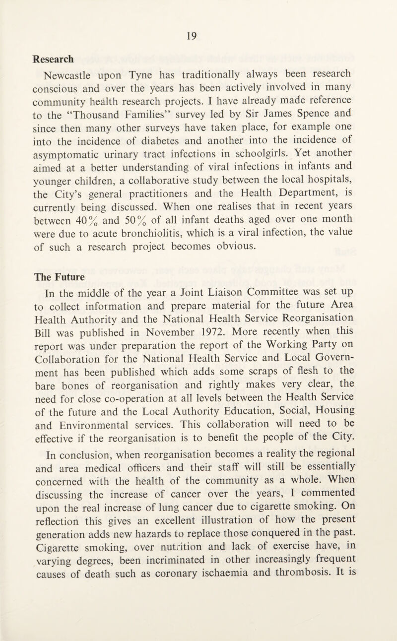 Research Newcastle upon Tyne has traditionally always been research conscious and over the years has been actively involved in many community health research projects. I have already made reference to the “Thousand Families” survey led by Sir James Spence and since then many other surveys have taken place, for example one into the incidence of diabetes and another into the incidence of asymptomatic urinary tract infections in schoolgirls. Yet another aimed at a better understanding of viral infections in infants and younger children, a collaborative study between the local hospitals, the City’s general practitioneis and the Flealth Department, is currently being discussed. When one realises that in recent years between 40% and 50% of all infant deaths aged over one month were due to acute bronchiolitis, which is a viral infection, the value of such a research project becomes obvious. The Future In the middle of the year a Joint Liaison Committee was set up to collect information and prepare material for the future Area Health Authority and the National Health Service Reorganisation Bill was published in November 1972. More recently when this report was under preparation the report of the Working Party on Collaboration for the National Health Service and Local Govern¬ ment has been published which adds some scraps of flesh to the bare bones of reorganisation and rightly makes very clear, the need for close co-operation at all levels between the Health Service of the future and the Local Authority Education, Social, Housing and Environmental services. This collaboration will need to be effective if the reorganisation is to benefit the people of the City. In conclusion, when reorganisation becomes a reality the regional and area medical officers and their staff will still be essentially concerned with the health of the community as a whole. When discussing the increase of cancer over the years, I commented upon the real increase of lung cancer due to cigarette smoking. On reflection this gives an excellent illustration of how the present generation adds new hazards to replace those conquered in the past. Cigarette smoking, over nutrition and lack of exercise have, in varying degrees, been incriminated in other increasingly frequent causes of death such as coronary ischaemia and thrombosis. It is