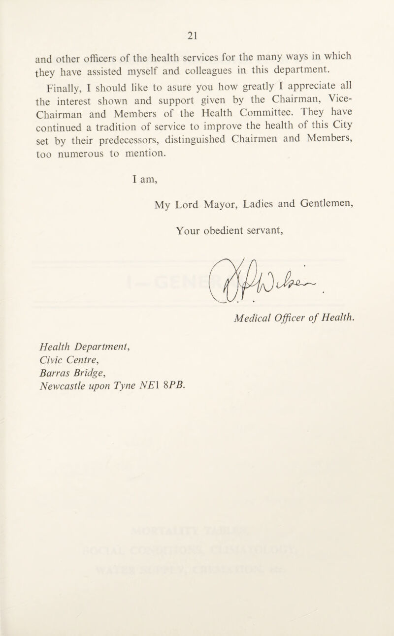 and other officers of the health services for the many ways in which they have assisted myself and colleagues in this department. Finally, I should like to asure you how greatly I appreciate all the interest shown and support given by the Chairman, Vice- Chairman and Members of the Health Committee. They have continued a tradition of service to improve the health of this City set by their predecessors, distinguished Chairmen and Members, too numerous to mention. I am, My Lord Mayor, Ladies and Gentlemen, Your obedient servant, Medical Officer of Health. Health Department, Civic Centre, Barras Bridge, Newcastle upon Tyne NE\ 8PB.