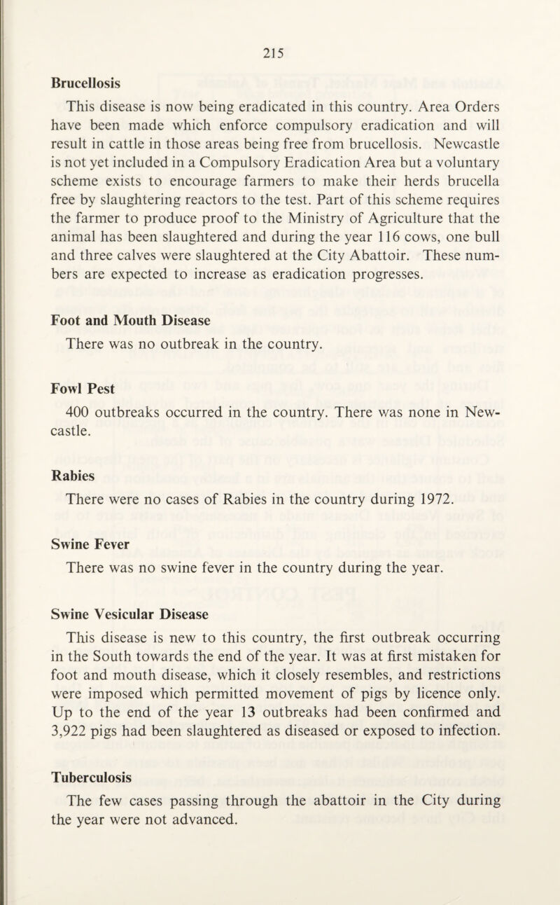 Brucellosis This disease is now being eradicated in this country. Area Orders have been made which enforce compulsory eradication and will result in cattle in those areas being free from brucellosis. Newcastle is not yet included in a Compulsory Eradication Area but a voluntary scheme exists to encourage farmers to make their herds brucella free by slaughtering reactors to the test. Part of this scheme requires the farmer to produce proof to the Ministry of Agriculture that the animal has been slaughtered and during the year 116 cows, one bull and three calves were slaughtered at the City Abattoir. These num¬ bers are expected to increase as eradication progresses. Foot and Mouth Disease There was no outbreak in the country. Fowl Pest 400 outbreaks occurred in the country. There was none in New¬ castle. Rabies There were no cases of Rabies in the country during 1972. Swine Fever There was no swine fever in the country during the year. Swine Vesicular Disease This disease is new to this country, the first outbreak occurring in the South towards the end of the year. It was at first mistaken for foot and mouth disease, which it closely resembles, and restrictions were imposed which permitted movement of pigs by licence only. Up to the end of the year 13 outbreaks had been confirmed and 3,922 pigs had been slaughtered as diseased or exposed to infection. Tuberculosis The few cases passing through the abattoir in the City during the year were not advanced.