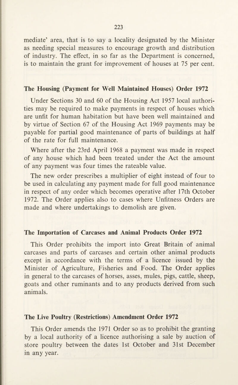 mediate’ area, that is to say a locality designated by the Minister as needing special measures to encourage growth and distribution of industry. The effect, in so far as the Department is concerned, is to maintain the grant for improvement of houses at 75 per cent. The Housing (Payment for Well Maintained Houses) Order 1972 Under Sections 30 and 60 of the Housing Act 1957 local authori¬ ties may be required to make payments in respect of houses which are unfit for human habitation but have been well maintained and by virtue of Section 67 of the Housing Act 1969 payments may be payable for partial good maintenance of parts of buildings at half of the rate for full maintenance. Where after the 23rd April 1968 a payment was made in respect of any house which had been treated under the Act the amount of any payment was four times the rateable value. The new order prescribes a multiplier of eight instead of four to be used in calculating any payment made for full good maintenance in respect of any order which becomes operative after 17th October 1972. The Order applies also to cases where Unfitness Orders are made and where undertakings to demolish are given. The Importation of Carcases and Animal Products Order 1972 This Order prohibits the import into Great Britain of animal carcases and parts of carcases and certain other animal products except in accordance with the terms of a licence issued by the Minister of Agriculture, Fisheries and Food. The Order applies in general to the carcases of horses, asses, mules, pigs, cattle, sheep, goats and other ruminants and to any products derived from such animals. The Live Poultry (Restrictions) Amendment Order 1972 This Order amends the 1971 Order so as to prohibit the granting by a local authority of a licence authorising a sale by auction of store poultry between the dates 1st October and 31st December in any year.