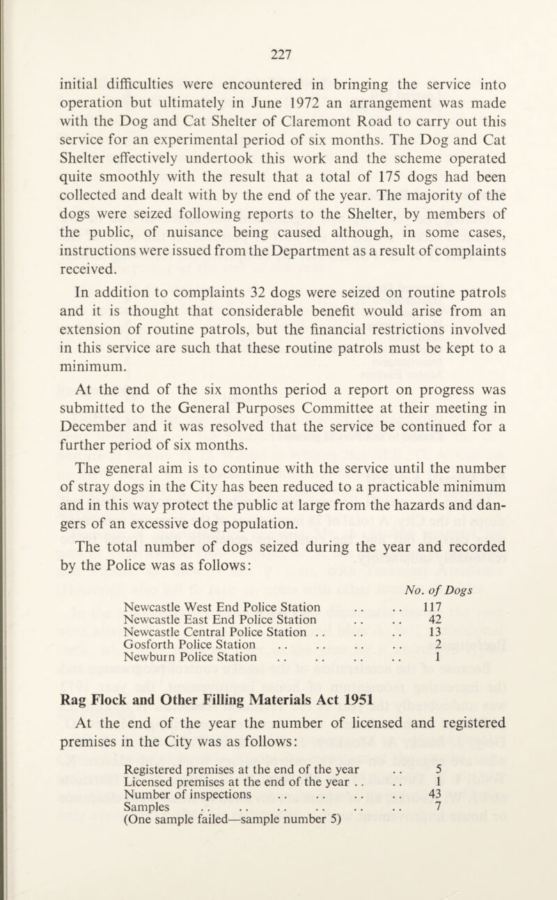 initial difficulties were encountered in bringing the service into operation but ultimately in June 1972 an arrangement was made with the Dog and Cat Shelter of Claremont Road to carry out this service for an experimental period of six months. The Dog and Cat Shelter effectively undertook this work and the scheme operated quite smoothly with the result that a total of 175 dogs had been collected and dealt with by the end of the year. The majority of the dogs were seized following reports to the Shelter, by members of the public, of nuisance being caused although, in some cases, instructions were issued from the Department as a result of complaints received. In addition to complaints 32 dogs were seized on routine patrols and it is thought that considerable benefit would arise from an extension of routine patrols, but the financial restrictions involved in this service are such that these routine patrols must be kept to a minimum. At the end of the six months period a report on progress was submitted to the General Purposes Committee at their meeting in December and it was resolved that the service be continued for a further period of six months. The general aim is to continue with the service until the number of stray dogs in the City has been reduced to a practicable minimum and in this way protect the public at large from the hazards and dan¬ gers of an excessive dog population. The total number of dogs seized during the year and recorded by the Police was as follows: No. of Dogs Newcastle West End Police Station .. .. 117 Newcastle East End Police Station .. .. 42 Newcastle Central Police Station .. .. .. 13 Gosforth Police Station .. .. .. .. 2 Newburn Police Station .. .. .. .. 1 Rag Flock and Other Filling Materials Act 1951 At the end of the year the number of licensed and registered premises in the City was as follows: Registered premises at the end of the year .. 5 Licensed premises at the end of the year .. .. 1 Number of inspections .. .. .. .. 43 Samples .. .. .. .. .. .. 7 (One sample failed—sample number 5)