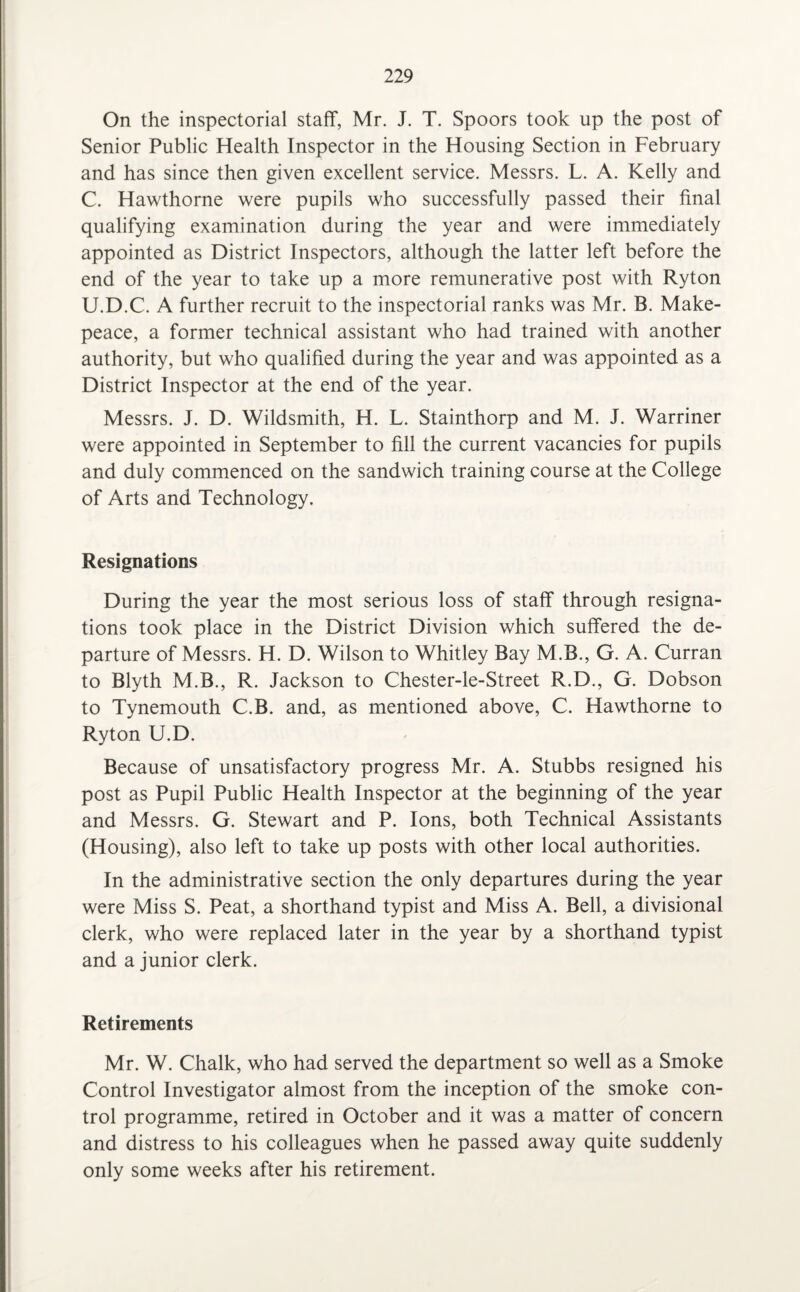 On the inspectorial staff, Mr. J. T. Spoors took up the post of Senior Public Health Inspector in the Housing Section in February and has since then given excellent service. Messrs. L. A. Kelly and C. Hawthorne were pupils who successfully passed their final qualifying examination during the year and were immediately appointed as District Inspectors, although the latter left before the end of the year to take up a more remunerative post with Ryton U.D.C. A further recruit to the inspectorial ranks was Mr. B. Make¬ peace, a former technical assistant who had trained with another authority, but who qualified during the year and was appointed as a District Inspector at the end of the year. Messrs. J. D. Wildsmith, H. L. Stainthorp and M. J. Warriner were appointed in September to fill the current vacancies for pupils and duly commenced on the sandwich training course at the College of Arts and Technology. Resignations During the year the most serious loss of staff through resigna¬ tions took place in the District Division which suffered the de¬ parture of Messrs. H. D. Wilson to Whitley Bay M.B., G. A. Curran to Blyth M.B., R. Jackson to Chester-le-Street R.D., G. Dobson to Tynemouth C.B. and, as mentioned above, C. Hawthorne to Ryton U.D. Because of unsatisfactory progress Mr. A. Stubbs resigned his post as Pupil Public Health Inspector at the beginning of the year and Messrs. G. Stewart and P. Ions, both Technical Assistants (Housing), also left to take up posts with other local authorities. In the administrative section the only departures during the year were Miss S. Peat, a shorthand typist and Miss A. Bell, a divisional clerk, who were replaced later in the year by a shorthand typist and a junior clerk. Retirements Mr. W. Chalk, who had served the department so well as a Smoke Control Investigator almost from the inception of the smoke con¬ trol programme, retired in October and it was a matter of concern and distress to his colleagues when he passed away quite suddenly only some weeks after his retirement.
