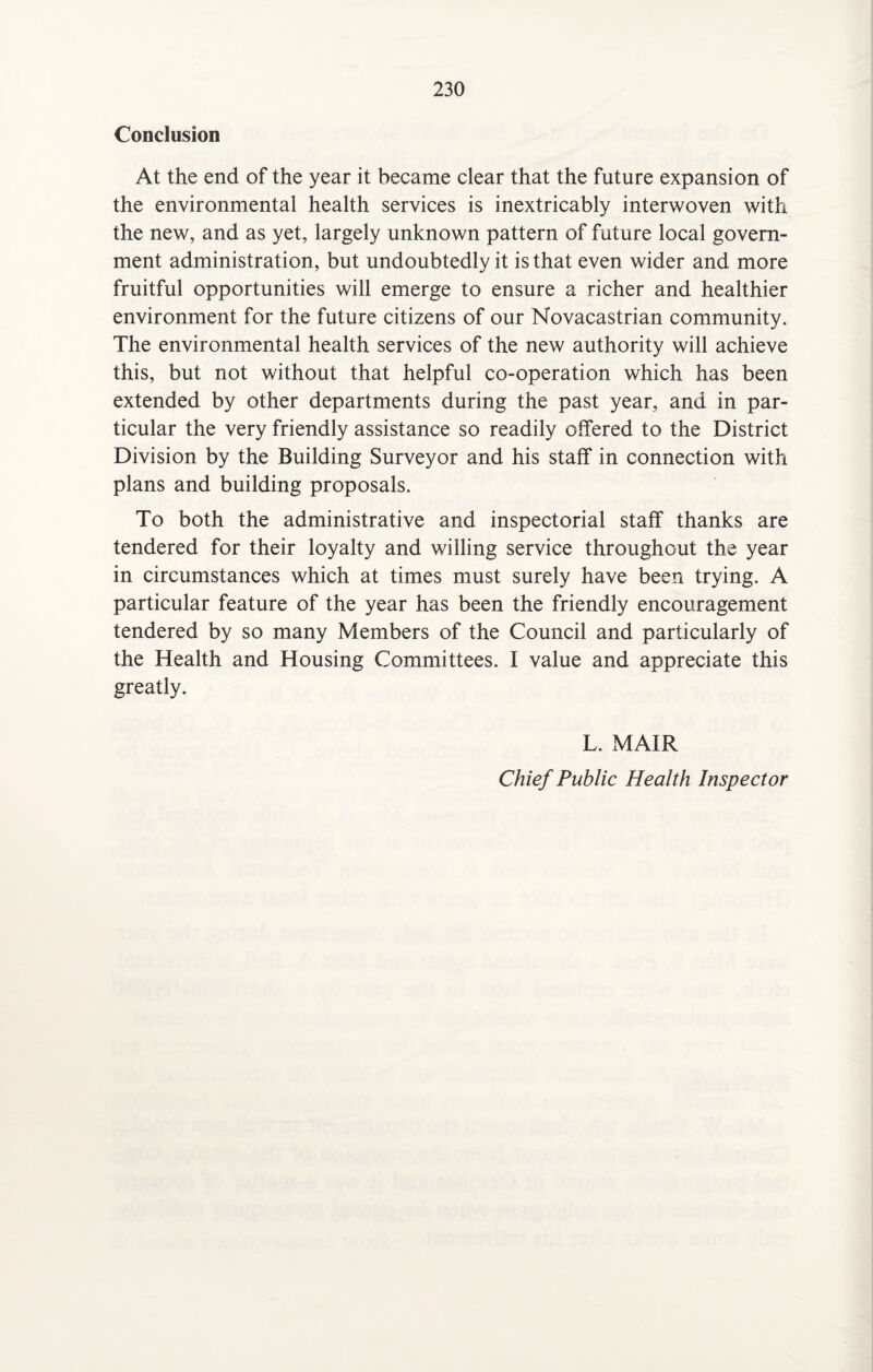 Conclusion At the end of the year it became clear that the future expansion of the environmental health services is inextricably interwoven with the new, and as yet, largely unknown pattern of future local govern¬ ment administration, but undoubtedly it is that even wider and more fruitful opportunities will emerge to ensure a richer and healthier environment for the future citizens of our Novacastrian community. The environmental health services of the new authority will achieve this, but not without that helpful co-operation which has been extended by other departments during the past year, and in par¬ ticular the very friendly assistance so readily offered to the District Division by the Building Surveyor and his staff in connection with plans and building proposals. To both the administrative and inspectorial staff thanks are tendered for their loyalty and willing service throughout the year in circumstances which at times must surely have been trying. A particular feature of the year has been the friendly encouragement tendered by so many Members of the Council and particularly of the Health and Housing Committees. I value and appreciate this greatly. L. MAIR Chief Public Health Inspector