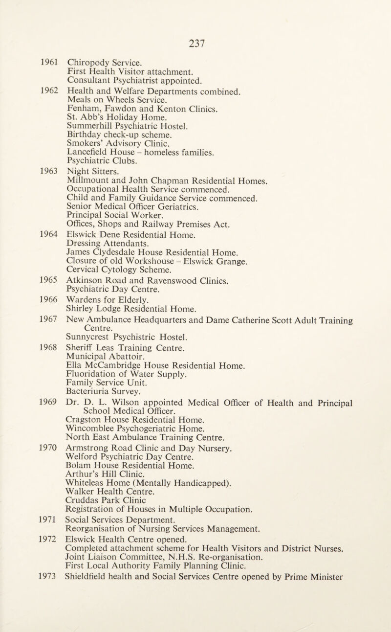 1961 Chiropody Service. First Health Visitor attachment. Consultant Psychiatrist appointed. 1962 Health and Welfare Departments combined. Meals on Wheels Service. Fenham, Fawdon and Kenton Clinics. St. Abb’s Holiday Home. Summerhill Psychiatric Hostel. Birthday check-up scheme. Smokers’ Advisory Clinic. Lancefield House - homeless families. Psychiatric Clubs. 1963 Night Sitters. Millmount and John Chapman Residential Homes. Occupational Health Service commenced. Child and Family Guidance Service commenced. Senior Medical Officer Geriatrics. Principal Social Worker. Offices, Shops and Railway Premises Act. 1964 Elswick Dene Residential Home. Dressing Attendants. James Clydesdale House Residential Home. Closure of old Workshouse - Elswick Grange. Cervical Cytology Scheme. 1965 Atkinson Road and Ravenswood Clinics. Psychiatric Day Centre. 1966 Wardens for Elderly. Shirley Lodge Residential Home. 1967 New Ambulance Headquarters and Dame Catherine Scott Adult Training Centre. Sunnycrest Psychistric Hostel. 1968 Sheriff Leas Training Centre. Municipal Abattoir. Ella McCambridge House Residential Home. Fluoridation of Water Supply. Family Service Unit. Bacteriuria Survey. 1969 Dr. D. L. Wilson appointed Medical Officer of Health and Principal School Medical Officer. Cragston House Residential Home. Wincomblee Psychogeriatric Home. North East Ambulance Training Centre. 1970 Armstrong Road Clinic and Day Nursery. Welford Psychiatric Day Centre. Bolam House Residential Home. Arthur’s Hill Clinic. Whiteleas Home (Mentally Handicapped). Walker Health Centre. Cruddas Park Clinic Registration of Houses in Multiple Occupation. 1971 Social Services Department. Reorganisation of Nursing Services Management. 1972 Elswick Health Centre opened. Completed attachment scheme for Health Visitors and District Nurses. Joint Liaison Committee, N.H.S. Re-organisation. First Local Authority Family Planning Clinic. 1973 Shieldfield health and Social Services Centre opened by Prime Minister