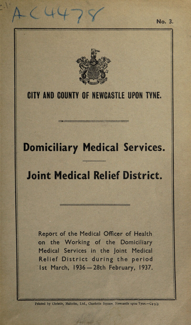 No. 3. CITY AND COUNTY OF NEWCASTLE UPON TYNE. Domiciliary Medical Services. Joint Medical Relief District. Report of the Medical Officer of Health on the Working of the Domiciliary Medical Services in the Joint Medical Relief District during the period 1st March, 1936 —28th February, 1937. Printed by Christie, Malcolm, Ltd,, Charlotte Square, Newcastle upou Tyne.—C4-5/J