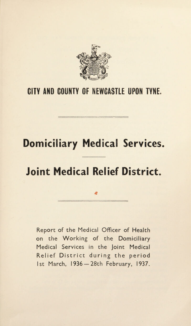 CITY AND COUNTY OF NEWCASTLE UPON TYNE. Domiciliary Medical Services. Joint Medical Relief District. 4? Report of the Medical Officer of Health on the Working of the Domiciliary Medical Services in the Joint Medical Relief District during the period 1st March, 1936 —28th February, 1937.