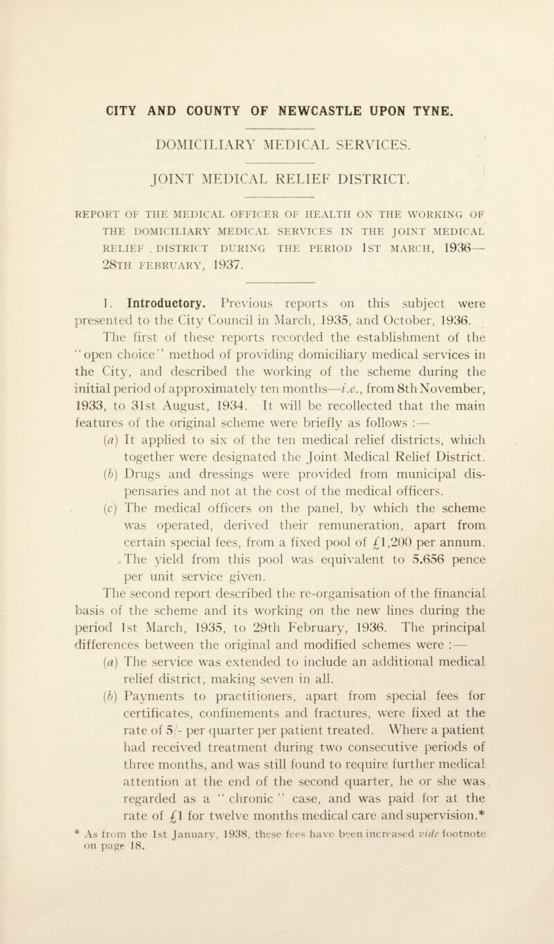 DOMICILIARY MEDICAL SERVICES. JOINT MEDICAL RELIEF DISTRICT. REPORT OF THE MEDICAL OFFICER OF HEALTH ON THE WORKING OF THE DOMICILIARY MEDICAL SERVICES IN THE JOINT MEDICAL RELIEF . DISTRICT DURING THE PERIOD 1ST MARCH, 1936— 28TH FEBRUARY, 1937. 1. Introductory. Previous reports on this subject were presented to the City Council in March, 1935, and October, 1936. The first of these reports recorded the establishment of the “open choice” method of providing domiciliary medical services in the City, and described the working of the scheme during the initial period of approximately ten months—i.e., from 8th November, 1933, to 31st August, 1934. It will be recollected that the main features of the original scheme were briefly as follows :— (a) It applied to six of the ten medical relief districts, which together were designated the Joint Medical Relief District. (.b) Drugs and dressings were provided from municipal dis¬ pensaries and not at the cost of the medical officers. (c) The medical officers on the panel, by which the scheme was operated, derived their remuneration, apart from certain special fees, from a fixed pool of £1,200 per annum. The yield from this pool was equivalent to 5.656 pence per unit service given. The second report described the re-organisation of the financial basis of the scheme and its working on the new lines during the period 1st March, 1935, to 29th February, 1936. The principal differences between the original and modified schemes were :— (a) The service was extended to include an additional medical relief district, making seven in all. (b) Payments to practitioners, apart from special fees for certificates, confinements and fractures, were fixed at the rate of 5/- per quarter per patient treated. Where a patient had received treatment during two consecutive periods of three months, and was still found to require further medical attention at the end of the second quarter, he or she was regarded as a “ chronic ” case, and was paid for at the rate of £1 for twelve months medical care and supervision.* * As from the 1st January, 1938, these fees have been increased vide footnote on page 18.