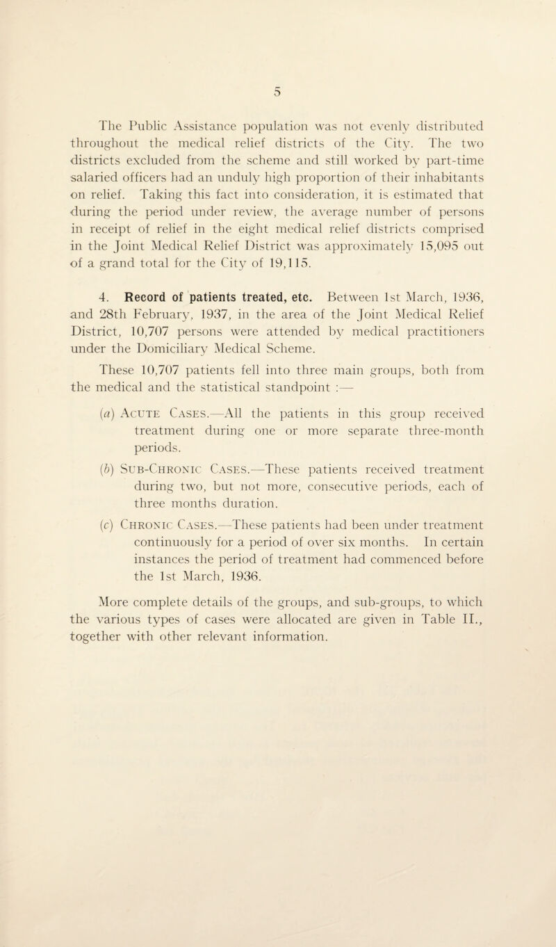 The Public Assistance population was not evenly distributed throughout the medical relief districts of the City. The two districts excluded from the scheme and still worked by part-time salaried officers had an unduly high proportion of their inhabitants on relief. Taking this fact into consideration, it is estimated that •during the period under review, the average number of persons in receipt of relief in the eight medical relief districts comprised in the Joint Medical Relief District was approximately 15,095 out of a grand total for the City of 19,115. 4. Record of patients treated, etc. Between 1st March, 1936, and 28th February, 1937, in the area of the Joint Medical Relief District, 10,707 persons were attended by medical practitioners under the Domiciliary Medical Scheme. These 10,707 patients fell into three main groups, both from the medical and the statistical standpoint :— (a) Acute Cases.—All the patients in this group received treatment during one or more separate three-month periods. (b) Sub-Chronic Cases.—These patients received treatment during two, but not more, consecutive periods, each of three months duration. (c) Chronic Cases.—These patients had been under treatment continuously for a period of over six months. In certain instances the period of treatment had commenced before the 1st March, 1936. More complete details of the groups, and sub-groups, to which the various types of cases were allocated are given in Table II., together with other relevant information.