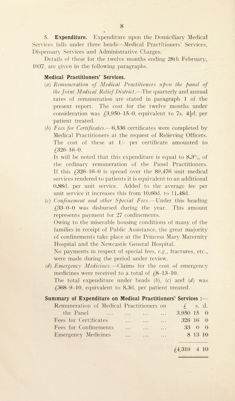 5. Expenditure. Expenditure upon the Domiciliary Medical Services falls under three heads—Medical Practitioners’ Services, Dispensary Services and Administrative Charges. Details of these for the twelve months ending 28th February, 1937, are given in the following paragraphs. Medical Practitioners’ Services. (a) Remuneration of Medical Practitioners upon the panel of the Joint Medical Relief District.—The quarterly and annual rates of remuneration are stated in paragraph 1 of the present report. The cost for the twelve months under consideration was £3,950-15-0, equivalent to 7s. 4Jd. per patient treated. (.b) Fees for Certificates6,536 certificates were completed by Medical Practitioners at the request of Relieving Officers. The cost of these at 1/- per certificate amounted to £326-16-0. It will be noted that this expenditure is equal to 8.3% of the ordinary remuneration of the Panel Practitioners. If this £326-16-0 is spread over the 89,476 unit medical services rendered to patients it is equivalent to an additional 0.88cl. per unit service. Added to the average fee per unit service it increases this from 10.60d. to 11.48d. (c) Confinement and other Special Fees.—Under this heading £33-0-0 was disbursed during the year. This amount represents payment for 27 confinements. Owing to the miserable housing conditions of many of the families in receipt of Public Assistance, the great majority of confinements take place at the Princess Mary Maternity Hospital and the Newcastle General Hospital. No payments in respect of special fees, e.g., fractures, etc., were made during the period under review. (d) Emergency Medicines.—Claims for the cost of emergency medicines were received to a total of £8-13-10. The total expenditure under heads (b), (c) and (d) was £368-9-10, equivalent to 8.3d. per patient treated. Summary of Expenditure on Medical Practitioners’ Services : Remuneration of Medical the Panel Fees for Certificates Fees for Confinements Emergency Medicines Practitioners on £ s. 3,950 15 326 16 33 0 8 13 d. 0 0 0 10 44,319 4 10 /o J