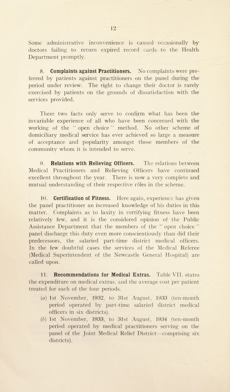 Some administrative inconvenience is caused occasionally by doctors failing to return expired record cards to the Health Department promptly. 8. Complaints against Practitioners. No complaints were pre¬ ferred by patients against practitioners on the panel during the period under review. The right to change their doctor is rarely exercised by patients on the grounds of dissatisfaction with the services provided. These two facts only serve to confirm what has been the invariable experience of all who have been concerned with the working of the “ open choice ” method. No other scheme of domiciliary medical service has ever achieved so large a measure of acceptance and popularity amongst those members of the community whom it is intended to serve. 9. Relations with Relieving Officers. The relations between Medical Practitioners and Relieving Officers have continued excellent throughout the year. There is now a very complete and mutual understanding of their respective roles in the scheme. 10. Certification of Fitness. Here again, experience has given the panel practitioner an increased knowledge of his duties in this matter. Complaints as to laxity in certifying fitness have been relatively few, and it is the considered opinion of the Public Assistance Department that the members of the “ open choice ” panel discharge this duty even more conscientiously than did their predecessors, the salaried part-time district medical officers. In the few doubtful cases the services of the Medical Referee (Medical Superintendent of the Newcastle General Hospital) are called upon. 11. Recommendations for Medical Extras. Table ¥11. states the expenditure on medical extras, and the average cost per patient treated for each of the four periods. (a) 1st November, 1932, to 31st August, 1933 (ten-month period operated by part-time salaried district medical officers in six districts). (b) 1st November, 1933, to 31st August, 1934 (ten-month period operated by medical practitioners serving on the panel of the Joint Medical Relief District—comprising six districts).