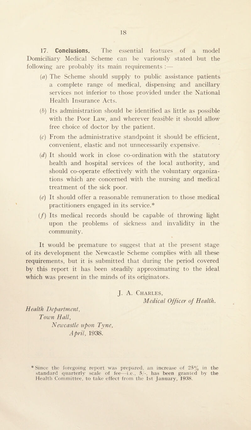 17. Conclusions. The essential features of a model Domiciliary Medical Scheme can be variously stated but the following are probably its main requirements :—- (a) The Scheme should supply to public assistance patients a complete range of medical, dispensing and ancillary services not inferior to those provided under the National Health Insurance Acts. (b) Its administration should be identified as little as possible with the Poor Law, and wherever feasible it should allow free choice of doctor by the patient. (c) From the administrative standpoint it should be efficient, convenient, elastic and not unnecessarily expensive. (d) It should work in close co-ordination with the statutory health and hospital services of the local authority, and should co-operate effectively with the voluntary organiza¬ tions which are concerned with the nursing and medical treatment of the sick poor. (e) It should offer a reasonable remuneration to those medical practitioners engaged in its service.* (/) Its medical records should be capable of throwing light upon the problems of sickness and invalidity in the community. It would be premature to suggest that at the present stage of its development the Newcastle Scheme complies with all these requirements, but it is submitted that during the period covered by this report it has been steadily approximating to the ideal which was present in the minds of its originators. Health Department, Town Hall, Newcastle upon Tyne, April, 1938. J. A. Charles, Medical Officer of Health. * Since the foregoing report was prepared, an increase of 25% in the standard quarterly scale of fee—i.e., 5/-, has been granted by the Health Committee, to take effect from the 1st January, 1938.