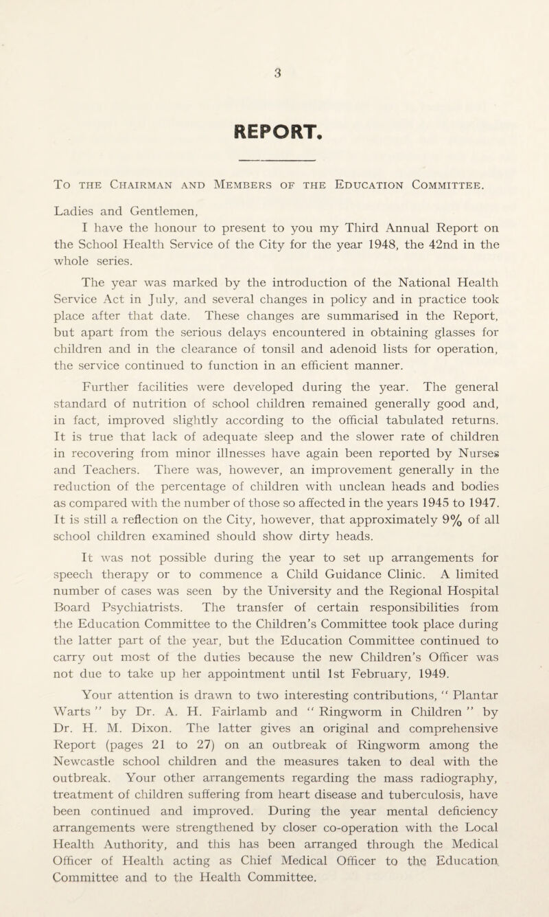 REPORT, To the Chairman and Members of the Education Committee. Ladies and Gentlemen, I have the honour to present to you my Third Annual Report on the School Health Service of the City for the year 1948, the 42nd in the whole series. The year was marked by the introduction of the National Health Service Act in July, and several changes in policy and in practice took place after that date. These changes are summarised in the Report, but apart from the serious delays encountered in obtaining glasses for children and in the clearance of tonsil and adenoid lists for operation, the service continued to function in an efficient manner. Further facilities were developed during the year. The general standard of nutrition of school children remained generally good and, in fact, improved slightly according to the official tabulated returns. It is true that lack of adequate sleep and the slower rate of children in recovering from minor illnesses have again been reported by Nurses and Teachers. There was, however, an improvement generally in the reduction of the percentage of children with unclean heads and bodies as compared with the number of those so affected in the years 1945 to 1947. It is still a reflection on the City, however, that approximately 9% of all school children examined should show dirty heads. It was not possible during the year to set up arrangements for speech therapy or to commence a Child Guidance Clinic. A limited number of cases was seen by the University and the Regional Hospital Board Psychiatrists. The transfer of certain responsibilities from the Education Committee to the Children’s Committee took place during the latter part of the year, but the Education Committee continued to carry out most of the duties because the new Children’s Officer was not due to take up her appointment until 1st February, 1949. Your attention is drawn to two interesting contributions, “ Plantar Warts ” by Dr. A. H. Fairlamb and “ Ringworm in Children ” by Dr. H. M. Dixon. The latter gives an original and comprehensive Report (pages 21 to 27) on an outbreak of Ringworm among the Newcastle school children and the measures taken to deal with the outbreak. Your other arrangements regarding the mass radiography, treatment of children suffering from heart disease and tuberculosis, have been continued and improved. During the year mental deficiency arrangements were strengthened by closer co-operation with the Local Health Authority, and this has been arranged through the Medical Officer of Health acting as Chief Medical Officer to thq Education Committee and to the Health Committee.