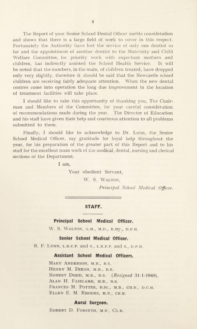 The Report of your Senior School Dental Officer merits consideration and shows that there is a large field of work to cover in this respect. Fortunately the Authority have lost the service of only one dentist so far and the appointment of another dentist to the Maternity and Child Welfare Committee, for priority work with expectant mothers and children, has indirectly assisted the School Health Service. It will be noted that the numbers, in the main, of children treated, have dropped only very slightly, therefore it should be said that the Newcastle school children are receiving fairly adequate attention. When the new dental centres come into operation the long due improvement in the location of treatment facilities will take place. I should like to take this opportunity of thanking you, The Chair¬ man and Members of the Committee, for your careful consideration of recommendations made during the year. The Director of Education and his staff have given their help and courteous attention to all problems submitted to them. Finally, I should like to acknowledge to Dr. Lunn, the Senior School Medical Officer, my gratitude for loyal help throughout the year, for his preparation of the greater part of this Report and to his staff for the excellent team work of the medical, dental, nursing and clerical sections of the Department. I am, Your obedient Servant, W. S. Walton, Principal School Medical Officer. STAFF. Principal School Medical Officer. W. S. Walton, g.m., m.d., B.Hy., d.p.h. Senior School Hedical Officer. R. F. Lunn, l.r.c.p. and s., l.r.f.p. and s., d.p.h. Assistant School Medical Officers. Mary Anderson, m.b., b.s. Henry M. Dixon, m.b., b.s. Robert Dodd, m.b., b.s. (Resigned 31-1-1948). Alan FI. Fairlamb, m.b., b.s. Frances M. Potter, b.sc., m.b., ch.b., d.c.h. Ellen E. M. Rhodes, m.b., ch.b. Aural Surgeon. Robert D. Forsyth, m.b., Ch.B.