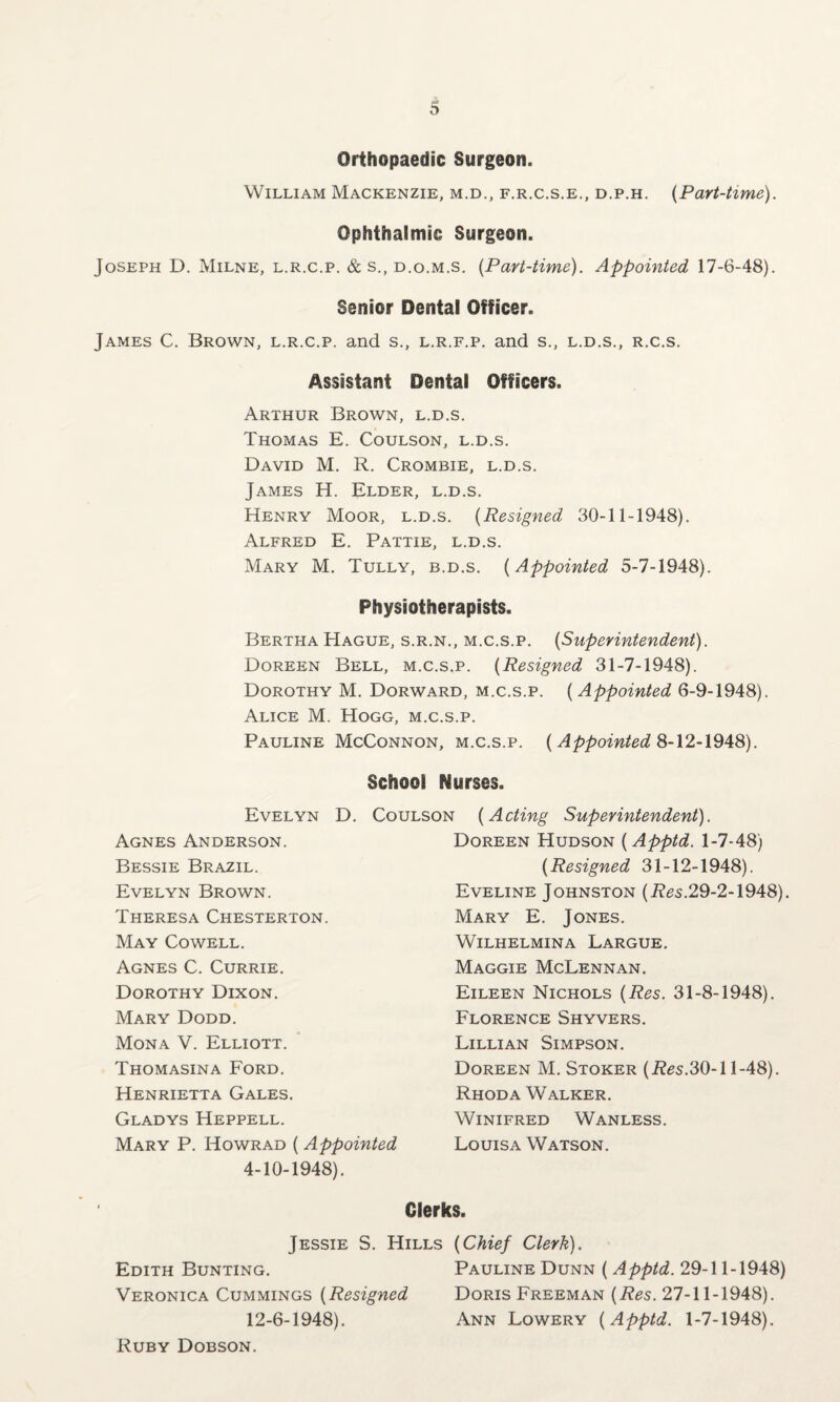 Orthopaedic Surgeon. William Mackenzie, m.d., f.r.c.s.e., d.p.h. (Part-time). Ophthalmic Surgeon. Joseph D. Milne, l.r.c.p. & s., d.o.m.s. (Part-time). Appointed 17-6-48). Senior Dental Officer. James C. Brown, l.r.c.p. and s., l.r.f.p. and s., l.d.s., r.c.s. Assistant Dental Officers. Arthur Brown, l.d.s. Thomas E. Coulson, l.d.s. David M. R. Crombie, l.d.s. James H. Elder, l.d.s. Henry Moor, l.d.s. (Resigned 30-11-1948). Alfred E. Pattie, l.d.s. Mary M. Tully, b.d.s. (Appointed 5-7-1948). Physiotherapists. Bertha Hague, s.r.n., m.c.s.p. (Superintendent). Doreen Bell, m.c.s.p. (Resigned 31-7-1948). Dorothy M. Dorward, m.c.s.p. ( Appointed 6-9-1948). Alice M. Hogg, m.c.s.p. Pauline McConnon, m.c.s.p. ( Appointed 8-12-1948). School Nurses. Evelyn D. Coulson (Acting Superintendent). Agnes Anderson. Bessie Brazil. Evelyn Brown. Theresa Chesterton. May Cowell. Agnes C. Currie. Dorothy Dixon. Mary Dodd. Mona V. Elliott. Thomasina Ford. Henrietta Gales. Gladys Heppell. Mary P. ITowrad ( Appointed 4-10-1948). Doreen Hudson (Apptd. 1-7-48) (Resigned 31-12-1948). Eveline Johnston (Res.29-2-1948). Mary E. Jones. WlLHELMINA LARGUE. Maggie McLennan. Eileen Nichols (Res. 31-8-1948). Florence Shyvers. Lillian Simpson. Doreen M. Stoker (Res.30-11-48). Rhoda Walker. Winifred Wanless. Louisa Watson. Clerks. Jessie S. Hills (Chief Clerk). Edith Bunting. Pauline Dunn ( Apptd. 29-11-1948) Veronica Cummings (Resigned Doris Freeman (Res. 27-11-1948). 12-6-1948). Ann Lowery (Apptd. 1-7-1948). Ruby Dobson.