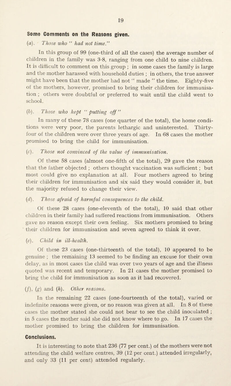 Some Comments on the Reasons given. (a) . Those who “ had not time.” In this group of 99 (one-third of all the cases) the average number of children in the family was 3-8, ranging from one child to nine children. It is difficult to comment on this group ; in some cases the family is large and the mother harassed with household duties ; in others, the true answer might have been that the mother had not  made ” the time. Eighty-five of the mothers, however, promised to bring their children for immunisa¬ tion ; others were doubtful or preferred to wait until the child went to school. (b) . Those who kept ‘‘putting off ” In many of these 78 cases (one quarter of the total), the home condi¬ tions were very poor, the parents lethargic and uninterested. Thirty- four of the children were over three years of age. In 68 cases the mother promised to bring the child for immunisation. (c) . Those not convinced of the value of immunisation. Of these 58 cases (almost one-fifth of the total), 29 gave the reason that the father objected ; others thought vaccination was sufficient; but most could give no explanation at all. Four mothers agreed to bring their children for immunisation and six said they would consider it, but the majority refused to change their view. (id). Those afraid of harmful consequences to the child. Of these 28 cases (one-eleventh of the total), 10 said that other children in their family had suffered reactions from immunisation. Others gave no reason except their own feeling. Six mothers promised to bring their children for immunisation and seven agreed to think it over. {e). Child in ill-health. Of these 23 cases (one-thirteenth of the total), 10 appeared to be genuine ; the remaining 13 seemed to be finding an excuse for their own delay, as in most cases the child was over two years of age and the illness quoted was recent and temporary. In 21 cases the mother promised to bring the child for immunisation as soon as it had recovered. (/), (s) and {h). Other reasons. In the remaining 22 cases (one-fourteenth of the total), varied or indefinite reasons were given, or no reason was given at all. In 8 of these cases the mother stated she could not bear to see the child inoculated ; in 5 cases the mother said she did not know where to go. In 17 cases the mother promised to bring the children for immunisation. Conclusions. It is interesting to note that 236 (77 per cent.) of the mothers were not attending the child welfare centres, 39 (12 per cent.) attended irregularly, and only 33 (11 per cent) attended regularly.