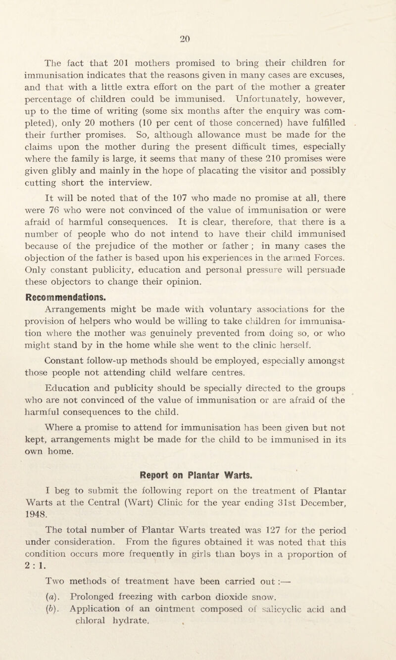 The fact that 201 mothers promised to bring their children for immunisation indicates that the reasons given in many cases are excuses, and that with a little extra effort on the part of the mother a greater percentage of children could be immunised. Unfortunately, however, up to the time of writing (some six months after the enquiry was com¬ pleted), only 20 mothers (10 per cent of those concerned) have fulfilled their further promises. So, although allowance must be made for the claims upon the mother during the present difficult times, especially where the family is large, it seems that many of these 210 promises were given glibly and mainly in the hope of placating the visitor and possibly cutting short the interview. It will be noted that of the 107 who made no promise at all, there were 76 who were not convinced of the value of immunisation or were afraid of harmful consequences. It is clear, therefore, that there is a number of people who do not intend to have their child immunised because of the prejudice of the mother or father ; in many cases the objection of the father is based upon his experiences in the armed Forces. Only constant publicity, education and personal pressure will persuade these objectors to change their opinion. Ree©mmendati©siss Arrangements might be made with voluntary associations for the provision of helpers who would be willing to take children for immunisa¬ tion where the mother was genuinely prevented from doing so, or who might stand by in the home while she went to the clinic herself. Constant follow-up methods should be employed, especially amongst those people not attending child welfare centres. Education and publicity should be specially directed to the groups who are not convinced of the value of immunisation or are afraid of the harmful consequences to the child. Where a promise to attend for immunisation has been given but not kept, arrangements might be made for the child to be immunised in its own home. Report ©n Plantar Warts. I beg to submit the following report on the treatment of Plantar Warts at the Central (Wart) Clinic for the year ending 31st December, 1948. The total number of Plantar Warts treated was 127 for the period under consideration. From the figures obtained it was noted that this condition occurs more frequently in girls than boys in a proportion of 2 : 1. Two methods of treatment have been carried out:— {a). Prolonged freezing with carbon dioxide snow. (b). Application of an ointment composed of salicyclic acid and Chloral hydrate.