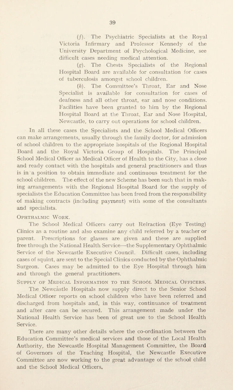 (/). The Psychiatric Specialists at the Royal Victoria Infirmary and Professor Kennedy of the University Department of Psychological Medicine, see difficult cases needing medical attention. (g) . The Chests Specialists of the Regional Hospital Board are available for consultation for cases of tuberculosis amongst school children. (h) . The Committee’s Throat, Ear and Nose Specialist is available for consultation for cases of deafness and all other throat, ear and nose conditions. Facilities have been granted to him by the Regional Hospital Board at the Throat, Ear and Nose Hospital, Newcastle, to carry out operations for school children. In all these cases the Specialists and the School Medical Officers can make arrangements, usually through the family doctor, for admission of school children to the appropriate hospitals of the Regional Hospital Board and the Royal Victoria Group of Hospitals. The Principal School Medical Officer as Medical Officer of Health to the City, has a close and ready contact with the hospitals and general practitioners and thus is in a position to obtain immediate and continuous treatment for the school children. The effect of the new Scheme has been such that in mak¬ ing arrangements with the Regional Hospital Board for the supply of specialists the Education Committee has been freed from the responsibility of making contracts (including payment) with some of the consultants and specialists. Ophthalmic Work. The School Medical Officers carry out Refraction (Eye Testing) Clinics as a routine and also examine any child referred by a teacher or parent. Prescriptions for glasses are given and these are supplied free through the National Health Service—the Supplementary Ophthalmic Service of the Newcastle Executive Council. Difficult cases, including cases of squint, are sent to the Special Clinics conducted by the Ophthalmic Surgeon. Cases may be admitted to the Eye Hospital through him and through the general practitioners. Supply of Medical Information to the School Medical Officers. The Newcastle Hospitals now supply direct to the Senior School Medical Officer reports on school children who have been referred and discharged from hospitals and, in this way, continuance of treatment and after care can be secured. This arrangement made under the National Health Service has been of great use to the School Health Service. There are many other details where the co-ordination between the Education Committee’s medical services and those of the Local Health Authority, the Newcastle Hospital Management Committee, the Board of Governors of the Teaching Hospital, the Newcastle Executive Committee are now working to the great advantage of the school child and the School Medical Officers.