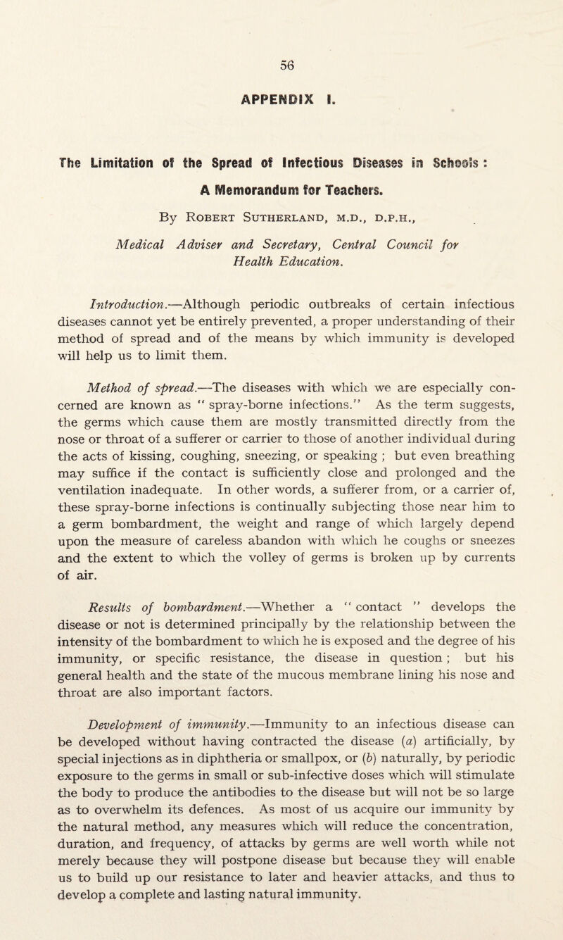 APPENDIX I. The Limitation of the Spread of Infectious Diseases in Schools : A Memorandum for Teachers. By Robert Sutherland, m.d., d.p.h.. Medical Adviser and Secretary, Central Council for Health Education. Introduction.—Although periodic outbreaks of certain infectious diseases cannot yet be entirely prevented, a proper understanding of their method of spread and of the means by which immunity is developed will help us to limit them. Method of spread.—The diseases with which we are especially con¬ cerned are known as “ spray-borne infections.” As the term suggests, the germs which cause them are mostly transmitted directly from the nose or throat of a sufferer or carrier to those of another individual during the acts of kissing, coughing, sneezing, or speaking ; but even breathing may suffice if the contact is sufficiently close and prolonged and the ventilation inadequate. In other words, a sufferer from, or a carrier of, these spray-borne infections is continually subjecting those near him to a germ bombardment, the weight and range of which largely depend upon the measure of careless abandon with which he coughs or sneezes and the extent to which the volley of germs is broken up by currents of air. Results of bombardment.—Whether a “ contact ” develops the disease or not is determined principally by the relationship between the intensity of the bombardment to which he is exposed and the degree of his immunity, or specific resistance, the disease in question; but his general health and the state of the mucous membrane lining his nose and throat are also important factors. Development of immunity.—Immunity to an infectious disease can be developed without having contracted the disease (a) artificially, by special injections as in diphtheria or smallpox, or (b) naturally, by periodic exposure to the germs in small or sub-infective doses which will stimulate the body to produce the antibodies to the disease but will not be so large as to overwhelm its defences. As most of us acquire our immunity by the natural method, any measures which will reduce the concentration, duration, and frequency, of attacks by germs are well worth while not merely because they will postpone disease but because they will enable us to build up our resistance to later and heavier attacks, and thus to develop a complete and lasting natural immunity.