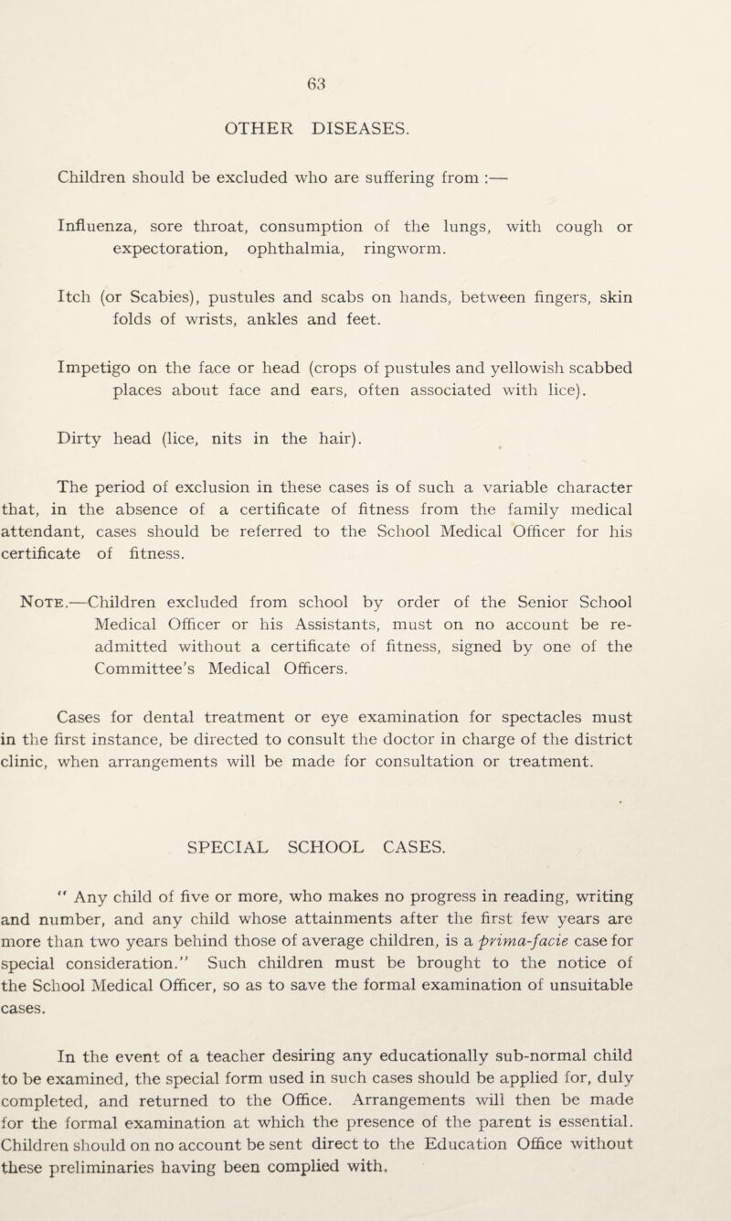 OTHER DISEASES. Children should be excluded who are suffering from :— Influenza, sore throat, consumption of the lungs, with cough or expectoration, ophthalmia, ringworm. Itch (or Scabies), pustules and scabs on hands, between fingers, skin folds of wrists, ankles and feet. Impetigo on the face or head (crops of pustules and yellowish scabbed places about face and ears, often associated with lice). Dirty head (lice, nits in the hair). The period of exclusion in these cases is of such a variable character that, in the absence of a certificate of fitness from the family medical attendant, cases should be referred to the School Medical Officer for his certificate of fitness. Note.—Children excluded from school by order of the Senior School Medical Officer or his Assistants, must on no account be re¬ admitted without a certificate of fitness, signed by one of the Committee’s Medical Officers. Cases for dental treatment or eye examination for spectacles must in the first instance, be directed to consult the doctor in charge of the district clinic, when arrangements will be made for consultation or treatment. SPECIAL SCHOOL CASES. Any child of five or more, who makes no progress in reading, writing and number, and any child whose attainments after the first few years are more than two years behind those of average children, is a prima-facie case for special consideration.” Such children must be brought to the notice of the School Medical Officer, so as to save the formal examination of unsuitable cases. In the event of a teacher desiring any educationally sub-normal child to be examined, the special form used in such cases should be applied for, duly completed, and returned to the Office. Arrangements will then be made for the formal examination at which the presence of the parent is essential. Children should on no account be sent direct to the Education Office without these preliminaries having been complied with.