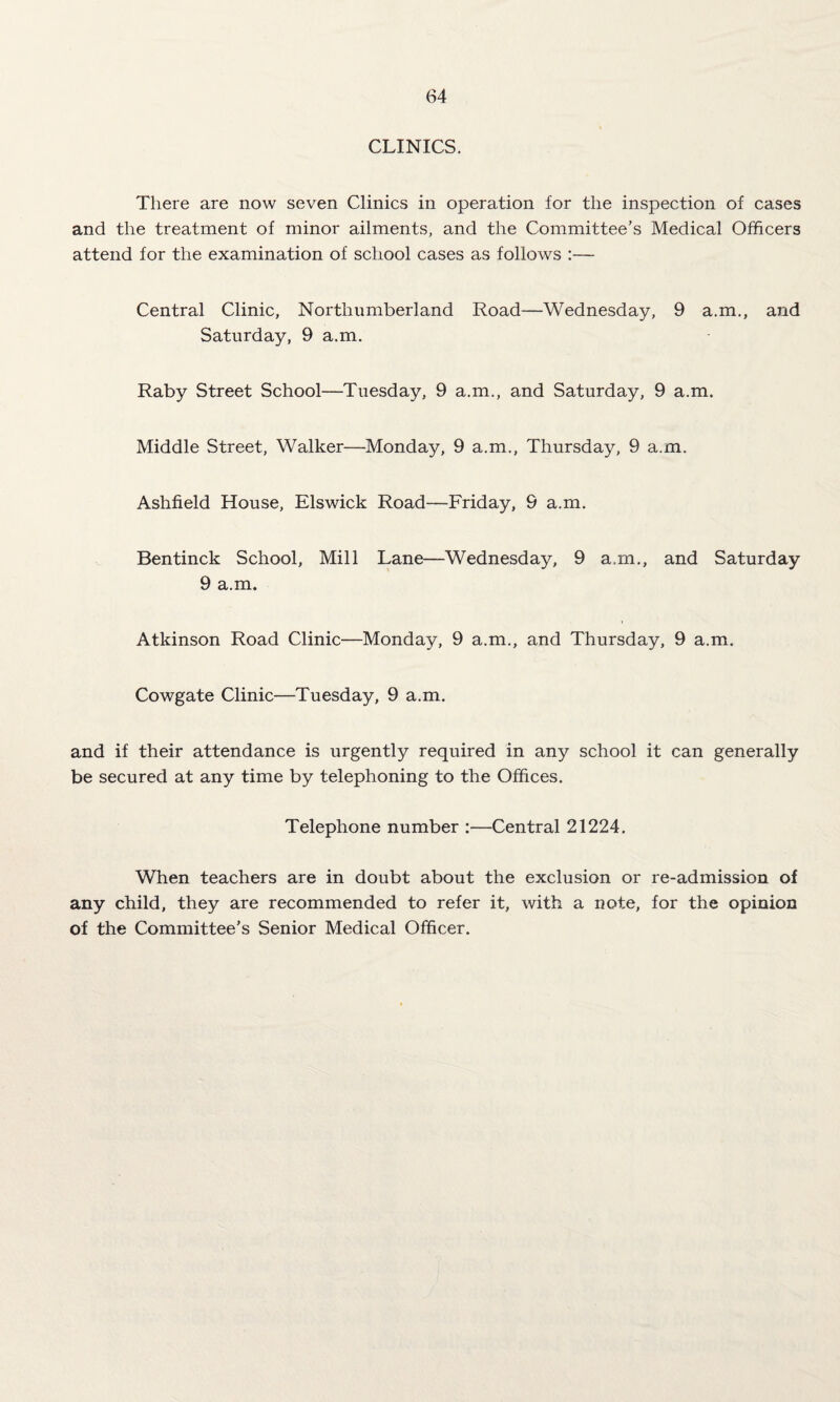 CLINICS. There are now seven Clinics in operation for the inspection of cases and the treatment of minor ailments, and the Committee’s Medical Officers attend for the examination of school cases as follows :— Central Clinic, Northumberland Road—Wednesday, 9 a.m., and Saturday, 9 a.m. Raby Street School—Tuesday, 9 a.m., and Saturday, 9 a.m. Middle Street, Walker—Monday, 9 a.m., Thursday, 9 a.m. Ashfield House, Elswick Road—Friday, 9 a.m. Bentinck School, Mill Lane—Wednesday, 9 a.m., and Saturday 9 a.m. Atkinson Road Clinic—Monday, 9 a.m., and Thursday, 9 a.m. Cowgate Clinic—Tuesday, 9 a.m. and if their attendance is urgently required in any school it can generally be secured at any time by telephoning to the Offices. Telephone number :—Central 21224. When teachers are in doubt about the exclusion or re-admission of any child, they are recommended to refer it, with a note, for the opinion of the Committee’s Senior Medical Officer.
