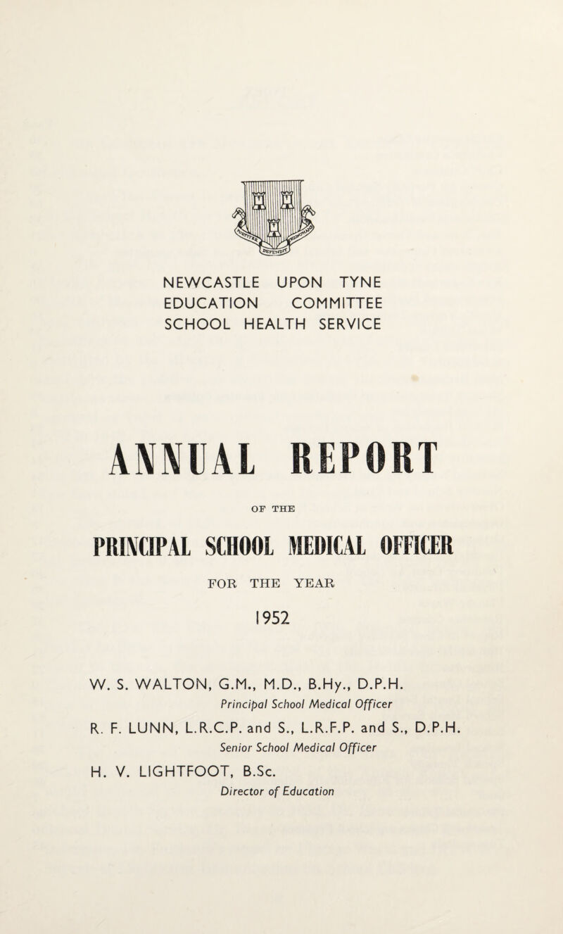 NEWCASTLE UPON TYNE EDUCATION COMMITTEE SCHOOL HEALTH SERVICE ANNUAL REPORT OF THE PRINCIPAL SCHOOL MEDICAL OFFICER FOR THE YEAR 1952 W. S. WALTON, G.M., M.D., B.Hy., D.P.H. Principal School Medical Officer R. F. LUNN, L.R.C.P. and S.f L.R.F.P. and S., D.P.H. Senior School Medical Officer H. V. LIGHTFOOT, B.Sc. Director of Education