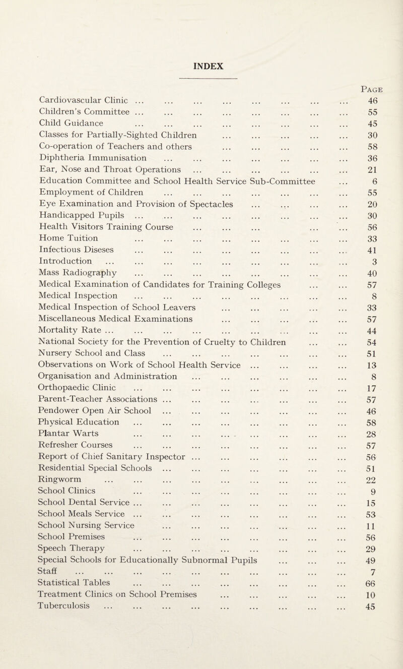 INDEX Cardiovascular Clinic ... Children’s Committee ... Child Guidance Classes for Partially-Sighted Children Co-operation of Teachers and others Diphtheria Immunisation Ear, Nose and Throat Operations Education Committee and School Elealth Service Sub-Committe Employment of Children Eye Examination and Provision of Spectacles Handicapped Pupils Health Visitors Training Course Home Tuition Infectious Diseses Introduction Mass Radiography Medical Examination of Candidates for Training Colleges Medical Inspection Medical Inspection of School Leavers Miscellaneous Medical Examinations Mortality Rate ... National Society for the Prevention of Cruelty to Children Nursery School and Class Observations on Work of School Health Service ... Organisation and Administration Orthopaedic Clinic Parent-Teacher Associations ... Pendower Open Air School Physical Education Plantar Warts Refresher Courses Report of Chief Sanitary Inspector ... Residential Special Schools Ringworm School Clinics School Dental Service ... School Meals Service ... School Nursing Service School Premises Speech Therapy Special Schools for Educationally Subnormal Pupils Staff . Statistical Tables Treatment Clinics on School Premises Tuberculosis Page 46 55 45 30 58 36 21 6 55 20 30 56 33 41 3 40 57 8 33 57 44 54 51 13 8 17 57 46 58 28 57 56 51 22 9 15 53 11 56 29 49 7 66 10 45