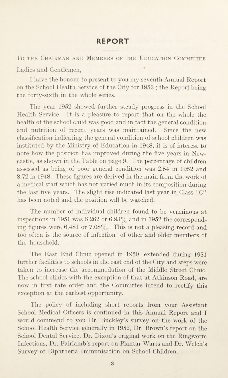 REPORT To the Chairman and Members of the Education Committee Ladies and Gentlemen, I have the honour to present to you my seventh Annual Report on the School Health Service of the City for 1952 ; the Report being the forty-sixth in the whole series. The year 1952 showed further steady progress in the School Health Service. It is a pleasure to report that on the whole the health of the school child was good and in fact the general condition and nutrition of recent years was maintained. Since the new classification indicating the general condition of school children was instituted by the Ministry of Education in 1948, it is of interest to note how the position has improved during the five years in New¬ castle, as shown in the Table on page 9. The percentage of children assessed as being of poor general condition was 2.54 in 1952 and 8.72 in 1948. These figures are derived in the main from the work of a medical staff which has not varied much in its composition during the last five years. The slight rise indicated last year in Class “C” has been noted and the position will be watched. The number of individual children found to be verminous at inspections in 1951 was 6,262 or 6.93% and in 1952 the correspond¬ ing figures were 6,481 or 7.08%. This is not a pleasing record and too often is the source of infection of other and older members of the household. The East End Clinic opened in 1950, extended during 1951 further facilities to schools in the east end of the City and steps were taken to increase the accommodation of the Middle Street Clinic. The school clinics with the exception of that at Atkinson Road, are now in first rate order and the Committee intend to rectify this exception at the earliest opportunity. The policy of including short reports from your Assistant School Medical Officers is continued in this Annual Report and I would commend to you Dr. Buckley’s survey on the work of the School Health Service generally in 1952, Dr. Brown’s report on the School Dental Service, Dr. Dixon’s original work on the Ringworm Infections, Dr. Fairlamb’s report on Plantar Warts and Dr. Welch’s Survey of Diphtheria Immunisation on School Children.