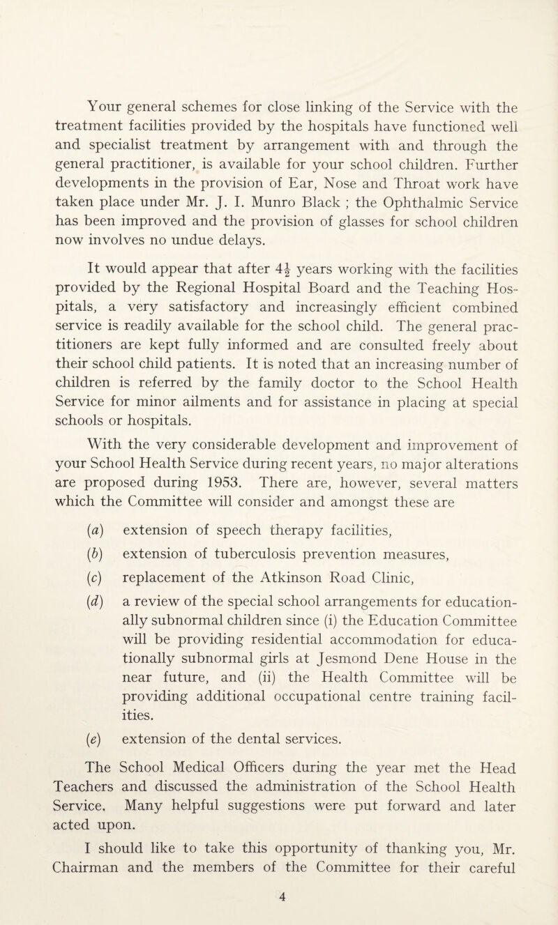 Your general schemes for close linking of the Service with the treatment facilities provided by the hospitals have functioned well and specialist treatment by arrangement with and through the general practitioner, is available for your school children. Further developments in the provision of Ear, Nose and Throat work have taken place under Mr. J. I. Munro Black ; the Ophthalmic Service has been improved and the provision of glasses for school children now involves no undue delays. It would appear that after 4\ years working with the facilities provided by the Regional Hospital Board and the Teaching Hos¬ pitals, a very satisfactory and increasingly efficient combined service is readily available for the school child. The general prac¬ titioners are kept fully informed and are consulted freely about their school child patients. It is noted that an increasing number of children is referred by the family doctor to the School Health Service for minor ailments and for assistance in placing at special schools or hospitals. With the very considerable development and improvement of your School Health Service during recent years, no major alterations are proposed during 1953. There are, however, several matters which the Committee will consider and amongst these are (a) extension of speech therapy facilities, (b) extension of tuberculosis prevention measures, (c) replacement of the Atkinson Road Clinic, (d) a review of the special school arrangements for education¬ ally subnormal children since (i) the Education Committee will be providing residential accommodation for educa¬ tionally subnormal girls at Jesmond Dene House in the near future, and (ii) the Health Committee will be providing additional occupational centre training facil¬ ities. (e) extension of the dental services. The School Medical Officers during the year met the Head Teachers and discussed the administration of the School Health Service. Many helpful suggestions were put forward and later acted upon. I should like to take this opportunity of thanking you, Mr. Chairman and the members of the Committee for their careful