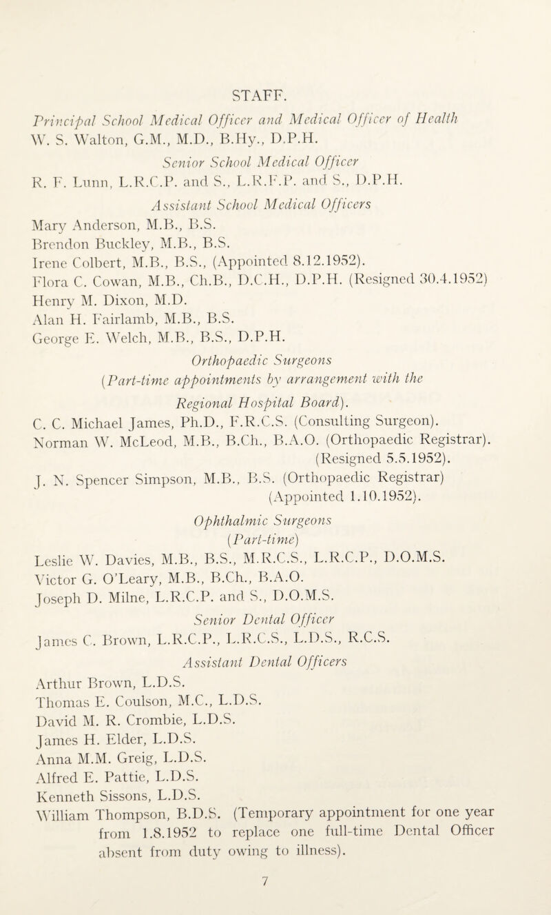 STAFF. Principal School Medical Officer and Medical Officer of Health W. S. Walton, G.M., M.D., B.Hy., D.P.H. Senior School Medical Officer R. F. Funn, L.R.C.P. and S., L.R.F.P. and S., D.P.H. Assistant School Medical Officers Mary Anderson, M.B., B.S. Brendon Buckley, M.B., B.S. Irene Colbert, M.B., B.S., (Appointed 8.12.1952). Flora C. Cowan, M.B., Ch.B., D.C.H., D.P.H. (Resigned 30.4.1952) Henry M. Dixon, M.D. Alan H. Fairlamb, M.B., B.S. George E. Welch, M.B., B.S., D.P.H. Orthopaedic Surgeons (Part-time appointments by arrangement with the Regional Hospital Board). C. C. Michael James, Ph.D., F.R.C.S. (Consulting Surgeon). Norman W. McLeod, M.B., B.Ch., B.A.O. (Orthopaedic Registrar). (Resigned 5.5.1952). J. N. Spencer Simpson, M.Ph, B.S. (Orthopaedic Registrar) (Appointed 1.10.1952). Ophthalmic Surgeons (.Part-time) Leslie W. Davies, M.B., B.S., M.R.C.S., L.R.C.P., D.O.M.S. Victor G. O’Leary, M.B., B.C.h., B.A.O. Joseph D. Milne, L.R.C.P. and S., D.O.M.S. Senior Dental Officer James C. Brown, L.R.C.P., L.R.C.S., L.D.S., R.C.S. Assistant Dental Officers Arthur Brown, L.D.S. Thomas E. Coulson, M.C., L.D.S. David M. R. Crombie, L.D.S. James H. Elder, L.D.S. Anna M.M. Greig, L.D.S. Alfred E. Pattie, L.D.S. Kenneth Sissons, L.D.S. William Thompson, B.D.S. (Temporary appointment for one year from 1.8.1952 to replace one full-time Dental Officer absent from duty owing to illness).