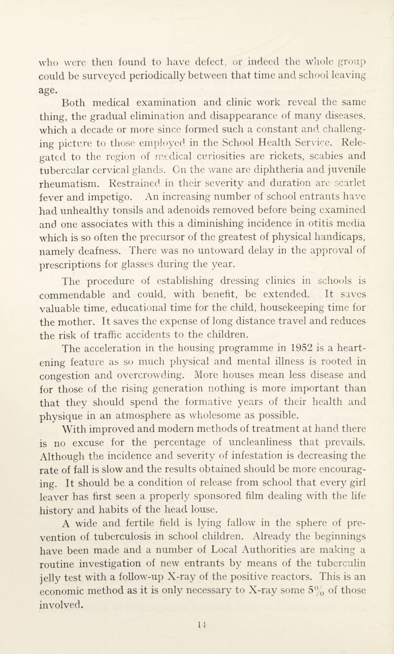 who were then found to have defect, or indeed the whole group could be surveyed periodically between that time and school leaving age. Both medical examination and clinic work reveal the same thing, the gradual elimination and disappearance of many diseases, which a decade or more since formed such a constant and challeng¬ ing picture to those employed in the School Health Service. Rele¬ gated to the region of medical curiosities are rickets, scabies and tubercular cervical glands. On the wane are diphtheria and juvenile rheumatism. Restrained in their severity and duration are scarlet fever and impetigo. An increasing number of school entrants have had unhealthy tonsils and. adenoids removed before being examined and one associates with this a diminishing incidence in otitis media which is so often the precursor of the greatest of physical handicaps, namely deafness. There was no untoward delay in the approval of prescriptions for glasses during the year. The procedure of establishing dressing clinics in schools is commendable and could, with benefit, be extended. It saves valuable time, educational time for the child, housekeeping time for the mother. It saves the expense of long distance travel and reduces the risk of traffic accidents to the children. The acceleration in the housing programme in 1952 is a heart¬ ening feature as so much physical and mental illness is rooted in congestion and overcrowding. More houses mean less disease and for those of the rising generation nothing is more important than that they should spend the formative years of their health and physique in an atmosphere as wholesome as possible. With improved and modern methods of treatment at hand there is no excuse for the percentage of uncleanliness that prevails. Although the incidence and severity of infestation is decreasing the rate of fall is slow and the results obtained should be more encourag¬ ing. It should be a condition of release from school that every girl leaver has first seen a properly sponsored film dealing with the life history and habits of the head louse. A wide and fertile field is lying fallow in the sphere of pre¬ vention of tuberculosis in school children. Already the beginnings have been made and a number of Local Authorities are making a routine investigation of new entrants by means of the tuberculin jelly test with a follow-up X-ray of the positive reactors. This is an economic method as it is only necessary to X-ray some 5% of those involved.