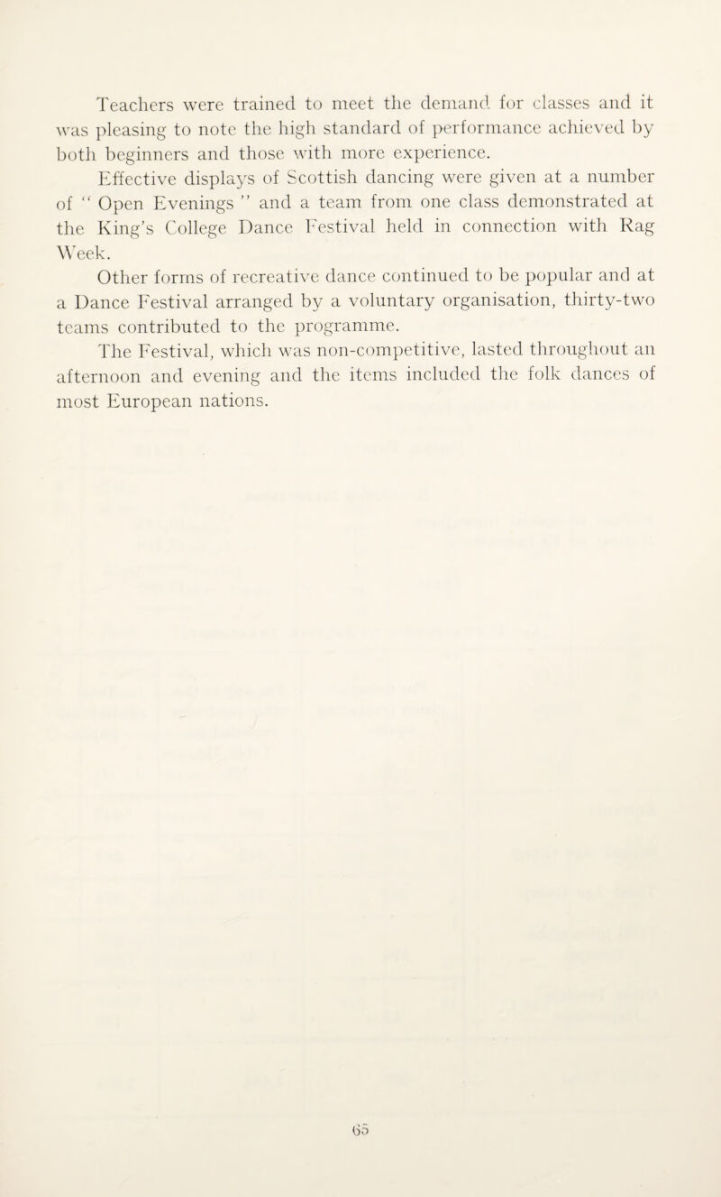Teachers were trained to meet the demand for classes and it was pleasing to note the high standard of performance achieved by both beginners and those with more experience. Effective displays of Scottish dancing were given at a number of “ Open Evenings ” and a team from one class demonstrated at the King’s College Dance Festival held in connection with Rag Week. Other forms of recreative dance continued to be popular and at a Dance Festival arranged by a voluntary organisation, thirty-two teams contributed to the programme. The Festival, which was non-competitive, lasted throughout an afternoon and evening and the items included the folk dances of most European nations.