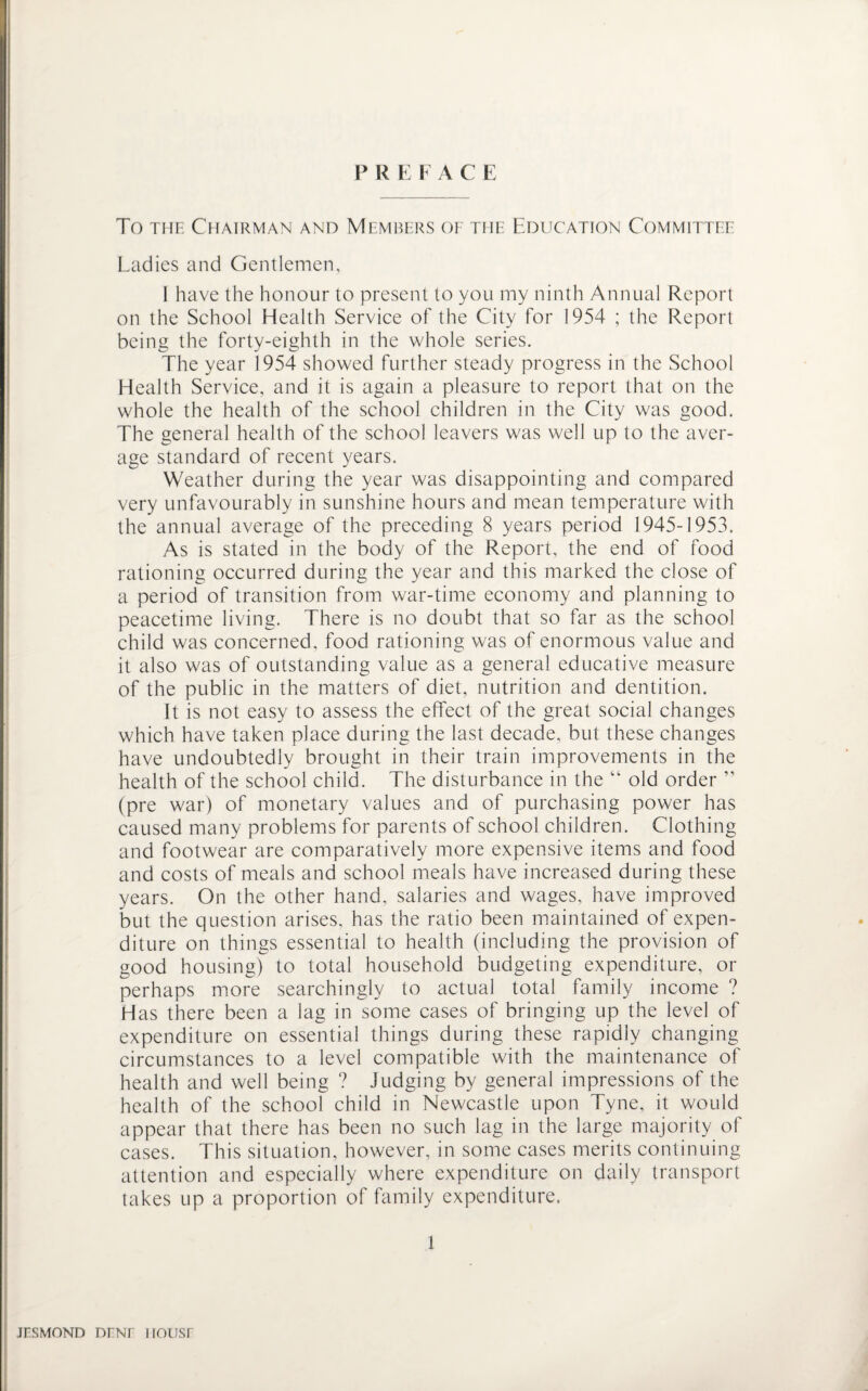 FREI A C E To the Chairman and Members of the Education Committee Ladies and Gentlemen, I have the honour to present to you my ninth Annual Report on the School Health Service of the City for 1954 ; the Report being the forty-eighth in the whole series. The year 1954 showed further steady progress in the School Health Service, and it is again a pleasure to report that on the whole the health of the school children in the City was good. The general health of the school leavers was well up to the aver¬ age standard of recent years. Weather during the year was disappointing and compared very unfavourably in sunshine hours and mean temperature with the annual average of the preceding 8 years period 1945-1953. As is stated in the body of the Report, the end of food rationing occurred during the year and this marked the close of a period of transition from war-time economy and planning to peacetime living. There is no doubt that so far as the school child was concerned, food rationing was of enormous value and it also was of outstanding value as a general educative measure of the public in the matters of diet, nutrition and dentition. It is not easy to assess the effect of the great social changes which have taken place during the last decade, but these changes have undoubtedly brought in their train improvements in the health of the school child. The disturbance in the “ old order ” (pre war) of monetary values and of purchasing power has caused many problems for parents of school children. Clothing and footwear are comparatively more expensive items and food and costs of meals and school meals have increased during these years. On the other hand, salaries and wages, have improved but the question arises, has the ratio been maintained of expen¬ diture on things essential to health (including the provision of good housing) to total household budgeting expenditure, or perhaps more searchingly to actual total family income ? Has there been a lag in some cases of bringing up the level of expenditure on essential things during these rapidly changing circumstances to a level compatible with the maintenance of health and well being ? Judging by general impressions of the health of the school child in Newcastle upon Tyne, it would appear that there has been no such lag in the large majority of cases. This situation, however, in some cases merits continuing attention and especially where expenditure on daily transport takes up a proportion of family expenditure. 1 jesmond nmr nousr