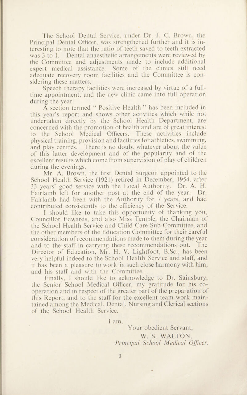 I he School Deiltal Service, under Dr. J. C. Brown, the Principal Dental Officer, was strengthened further and it is in¬ teresting to note that the ratio of teeth saved to teeth extracted was 3 to 1. Dental anaesthetic arrangements were reviewed by the Committee and adjustments made to include additional expert medical assistance. Some of the clinics still need adequate recovery room facilities and the Committee is con¬ sidering these matters. Speech therapy facilities were increased by virtue of a full¬ time appointment, and the new clinic came into full operation during the year. A section termed “ Positive Health ” has been included in this year’s report and shows other activities which while not undertaken directly by the School Health Department, are concerned with the promotion of health and are of great interest to the School Medical Officers. These activities include physical training, provision and facilities for athletics, swimming, and play centres. There is no doubt whatever about the value of this latter development and of the popularity and of the excellent results which come from supervision of play of children during the evenings. Mr. A. Brown, the first Dental Surgeon appointed to the School Health Service (1921) retired in December, 1954, after 33 years’ good service with the Local Authority. Dr. A. H. Fairlamb left for another post at the end of the year. Dr. Fairlamb had been with the Authority for 7 years, and had contributed consistently to the efficiency of the Service. I should like to take this opportunity of thanking you. Councillor Edwards, and also Miss Temple, the Chairman of the School Health Service and Child Care Sub-Committee, and the other members of the Education Committee for their careful consideration of recommendations made to them during the year and to the staff in carrying these recommendations out. The Director of Education, Mr. H. V. Lightfoot, B.Sc., has been very helpful indeed to the School Health Service and staff, and it has been a pleasure to work in such close harmony with him, and his staff and with the Committee. Finally, I should like to acknowledge to Dr. Sainsbury, the Senior School Medical Officer, my gratitude for his co¬ operation and in respect of the greater part of the preparation of this Report, and to the staff for the excellent team work main¬ tained among the Medical, Dental, Nursing and Clerical sections of the School Health Service. I am, Your obedient Servant, W. S. WALTON, Principal School Medical Officer.