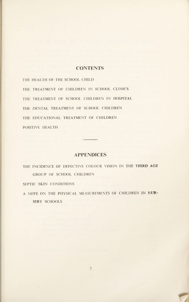 CONTENTS THE HEALTH OF THE SCHOOL CHILD THE TREATMENT OF CHILDREN IN SCHOOL CLINICS THE TREATMENT OF SCHOOL CHILDREN IN HOSPITAL THE DENTAL TREATMENT OF SCHOOL CHILDREN THE EDUCATIONAL TREATMENT OF CHILDREN POSITIVE HEALTH APPENDICES THE INCIDENCE OF DEFECTIVE COLOUR VISION IN THE THIRD AGE GROUP OF SCHOOL CHILDREN SEPTIC SKIN CONDITIONS A NOTE ON THE PHYSICAL MEASUREMENTS OF CHILDREN IN NUR¬ SERY SCHOOLS
